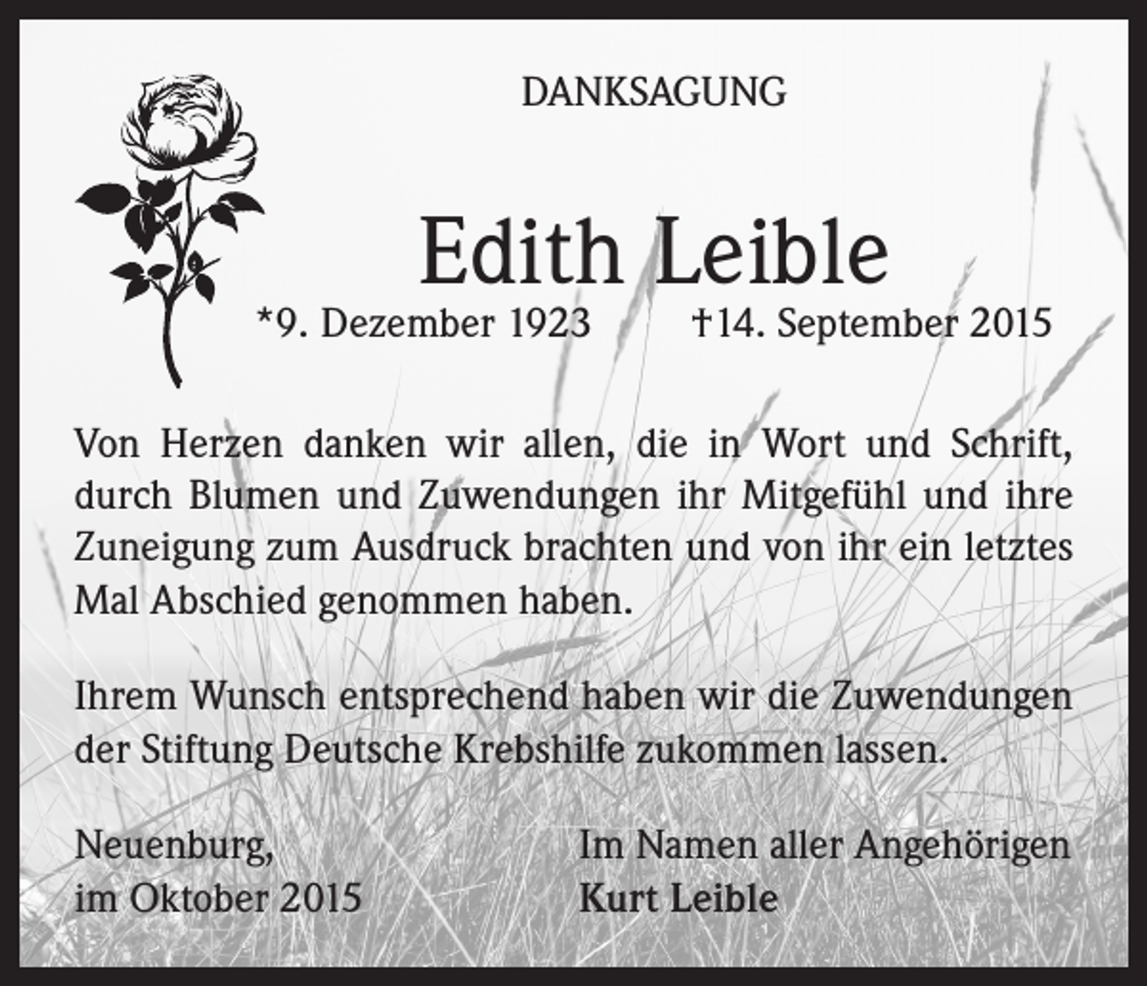 <p>DANKSAGUNG</p><p>Edith Leible</p><p>*9. Dezember 1923</p><p>†14. September 2015</p><p>Von Herzen danken wir allen, die in Wort und Schrift,<br />durch Blumen und Zuwendungen ihr Mitgefühl und ihre<br />Zuneigung zum Ausdruck brachten und von ihr ein letztes<br />Mal Abschied genommen haben.<br />Ihrem Wunsch entsprechend haben wir die Zuwendungen<br />der Stiftung Deutsche Krebshilfe zukommen lassen.<br />Neuenburg,<br />im Oktober 2015</p><p>Im Namen aller Angehörigen<br />Kurt Leible</p>
