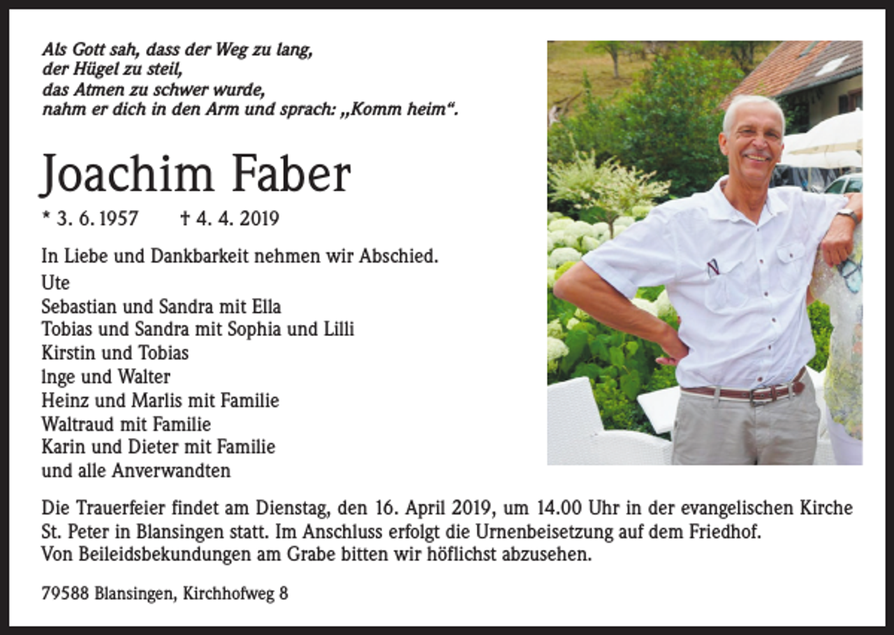 <p>Als Gott sah, dass der Weg zu lang,<br />der Hügel zu steil,<br />das Atmen zu schwer wurde,<br />nahm er dich in den Arm und sprach: ,,Komm heim“.</p><p>Joachim Faber<br />* 3. 6. 1957 † 4. 4. 2019<br />In Liebe und Dankbarkeit nehmen wir Abschied.<br />Ute<br />Sebastian und Sandra mit Ella<br />Tobias und Sandra mit Sophia und Lilli<br />Kirstin und Tobias<br />lnge und Walter<br />Heinz und Marlis mit Familie<br />Waltraud mit Familie<br />Karin und Dieter mit Familie<br />und alle Anverwandten<br />Die Trauerfeier findet am Dienstag, den 16. April 2019, um 14.00 Uhr in der evangelischen Kirche<br />St. Peter in Blansingen statt. Im Anschluss erfolgt die Urnenbeisetzung auf dem Friedhof.<br />Von Beileids­bekundungen am Grabe bitten wir höflichst abzusehen.<br />79588 Blansingen, Kirchhofweg 8</p>