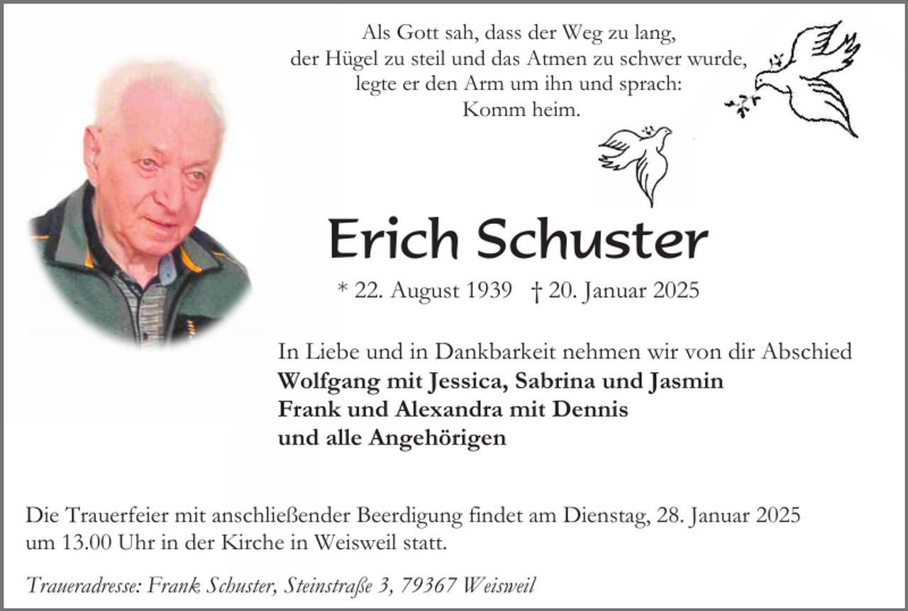 <p>Als Gott sah, dass der Weg zu lang,<br />der Hügel zu steil und das Atmen zu schwer wurde,<br />legte er den Arm um ihn und sprach:<br />Komm heim.</p><p>Erich Schuster<br />* 22. August 1939 † 20. Januar 2025<br />In Liebe und in Dankbarkeit nehmen wir von dir Abschied<br />Wolfgang mit Jessica, Sabrina und Jasmin<br />Frank und Alexandra mit Dennis<br />und alle Angehörigen<br />Die Trauerfeier mit anschließender Beerdigung findet am Dienstag, 28. Januar 2025<br />um 13.00 Uhr in der Kirche in Weisweil statt.<br />Traueradresse: Frank Schuster, Steinstraße 3, 79367 Weisweil</p>