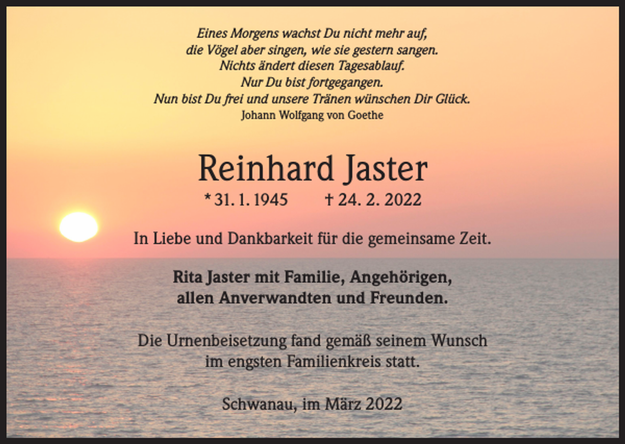 <p>Eines Morgens wachst Du nicht mehr auf,<br />die Vögel aber singen, wie sie gestern sangen.<br />Nichts ändert diesen Tagesablauf.<br />Nur Du bist fortgegangen.<br />Nun bist Du frei und unsere Tränen wünschen Dir Glück.<br />Johann Wolfgang von Goethe</p><p>Reinhard Jaster<br />* 31. 1. 1945 † 24. 2. 2022</p><p>In Liebe und Dankbarkeit für die gemeinsame Zeit.<br />Rita Jaster mit Familie, Angehörigen,<br />allen Anverwandten und Freunden.<br />Die Urnenbeisetzung fand gemäß seinem Wunsch<br />im engsten Familienkreis statt.<br />Schwanau, im März 2022</p>