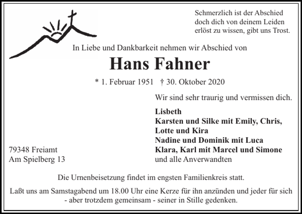 <p>Schmerzlich ist der Abschied<br />doch dich von deinem Leiden<br />erlöst zu wissen, gibt uns Trost.</p><p>In Liebe und Dankbarkeit nehmen wir Abschied von</p><p>Hans Fahner<br />* 1. Februar 1951 † 30. Oktober 2020<br />Wir sind sehr traurig und vermissen dich.</p><p>79348 Freiamt<br />Am Spielberg 13</p><p>Lisbeth<br />Karsten und Silke mit Emily, Chris,<br />Lotte und Kira<br />Nadine und Dominik mit Luca<br />Klara, Karl mit Marcel und Simone<br />und alle Anverwandten</p><p>Die Urnenbeisetzung findet im engsten Familienkreis statt.<br />Laßt uns am Samstagabend um 18.00 Uhr eine Kerze für ihn anzünden und jeder für sich<br />- aber trotzdem gemeinsam - seiner in Stille gedenken.</p>