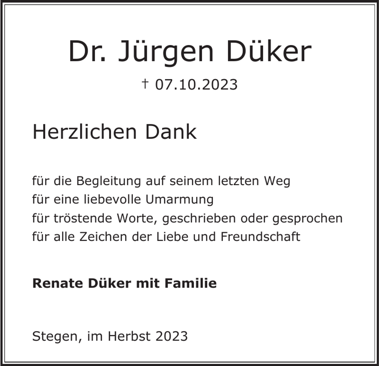 <p>Dr. Jürgen Düker<br />† 07.10.2023</p><p>Herzlichen Dank<br />für die Begleitung auf seinem letzten Weg<br />für eine liebevolle Umarmung<br />für tröstende Worte, geschrieben oder gesprochen</p><p>für alle Zeichen der Liebe und Freundschaft</p><p>Renate Düker mit Familie</p><p>Stegen, im Herbst 2023</p>