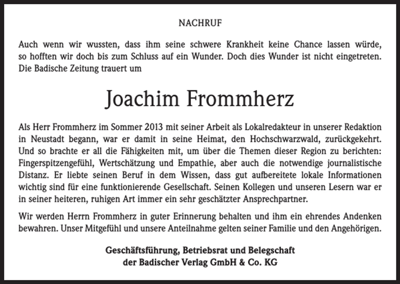 <p>NACHRUF<br />Auch wenn wir wussten, dass ihm seine schwere Krankheit keine Chance lassen würde,<br />so hofften wir doch bis zum Schluss auf ein Wunder. Doch dies Wunder ist nicht eingetreten.<br />Die Badische Zeitung trauert um</p><p>Joachim Frommherz<br />Als Herr Frommherz im Sommer 2013 mit seiner Arbeit als Lokalredakteur in unserer Redaktion<br />in Neustadt begann, war er damit in seine Heimat, den Hochschwarzwald, zurückgekehrt.<br />Und so brachte er all die Fähigkeiten mit, um über die Themen dieser Region zu berichten:<br />Finger­spitzengefühl, Wertschätzung und Empathie, aber auch die notwendige journalistische<br />Distanz. Er liebte seinen Beruf in dem Wissen, dass gut aufbereitete lokale Informationen<br />wichtig sind für eine funktionierende Gesellschaft. Seinen Kollegen und unseren Lesern war er<br />in seiner heiteren, ruhigen Art immer ein sehr geschätzter Ansprechpartner.<br />Wir werden Herrn Frommherz in guter Erinnerung behalten und ihm ein ehrendes Andenken<br />bewahren. Unser Mitgefühl und unsere Anteilnahme gelten seiner Familie und den Angehörigen.<br />Geschäftsführung, Betriebsrat und Belegschaft<br />der Badischer Verlag GmbH &amp; Co. KG</p>
