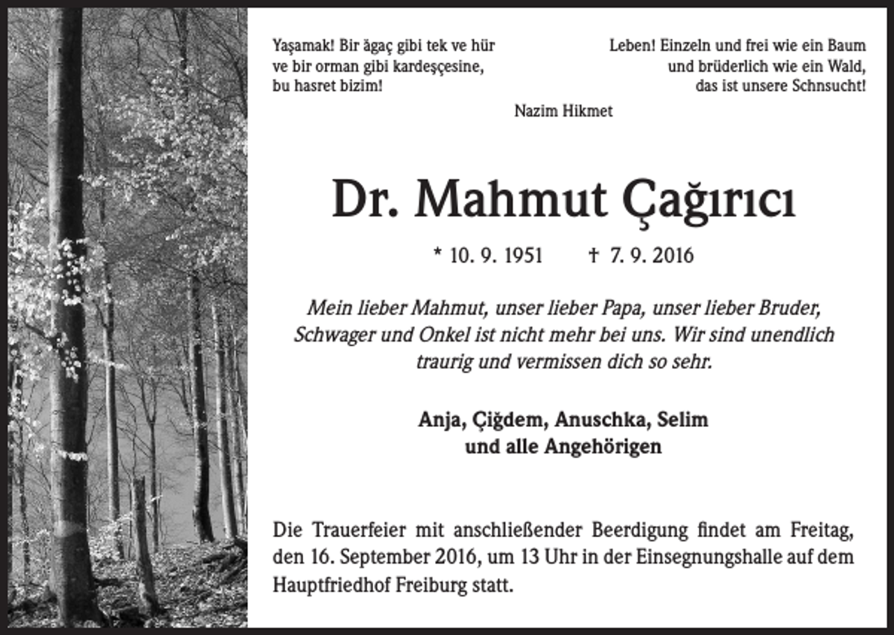 <p>¸<br />Yasamak!<br />Bir ˘agac¸ gibi tek ve hür<br />¸¸<br />ve bir orman gibi kardescesine,<br />bu hasret bizim!</p><p>Leben! Einzeln und frei wie ein Baum<br />und brüderlich wie ein Wald,<br />das ist unsere Schnsucht!<br />Nazim Hikmet</p><p>Dr. Mahmut Cagirici<br />¸ ˘<br />* 10. 9. 1951 † 7. 9. 2016</p><p>Mein lieber Mahmut, unser lieber Papa, unser lieber Bruder,<br />Schwager und Onkel ist nicht mehr bei uns. Wir sind unendlich<br />traurig und vermissen dich so sehr.<br />Anja, Cigdem,<br />Anuschka, Selim<br />¸˘<br />und alle Angehörigen</p><p>Die Trauerfeier mit anschließender Beerdigung findet am Freitag,<br />den 16. September 2016, um 13 Uhr in der Einsegnungshalle auf dem<br />Hauptfriedhof Freiburg statt.</p>