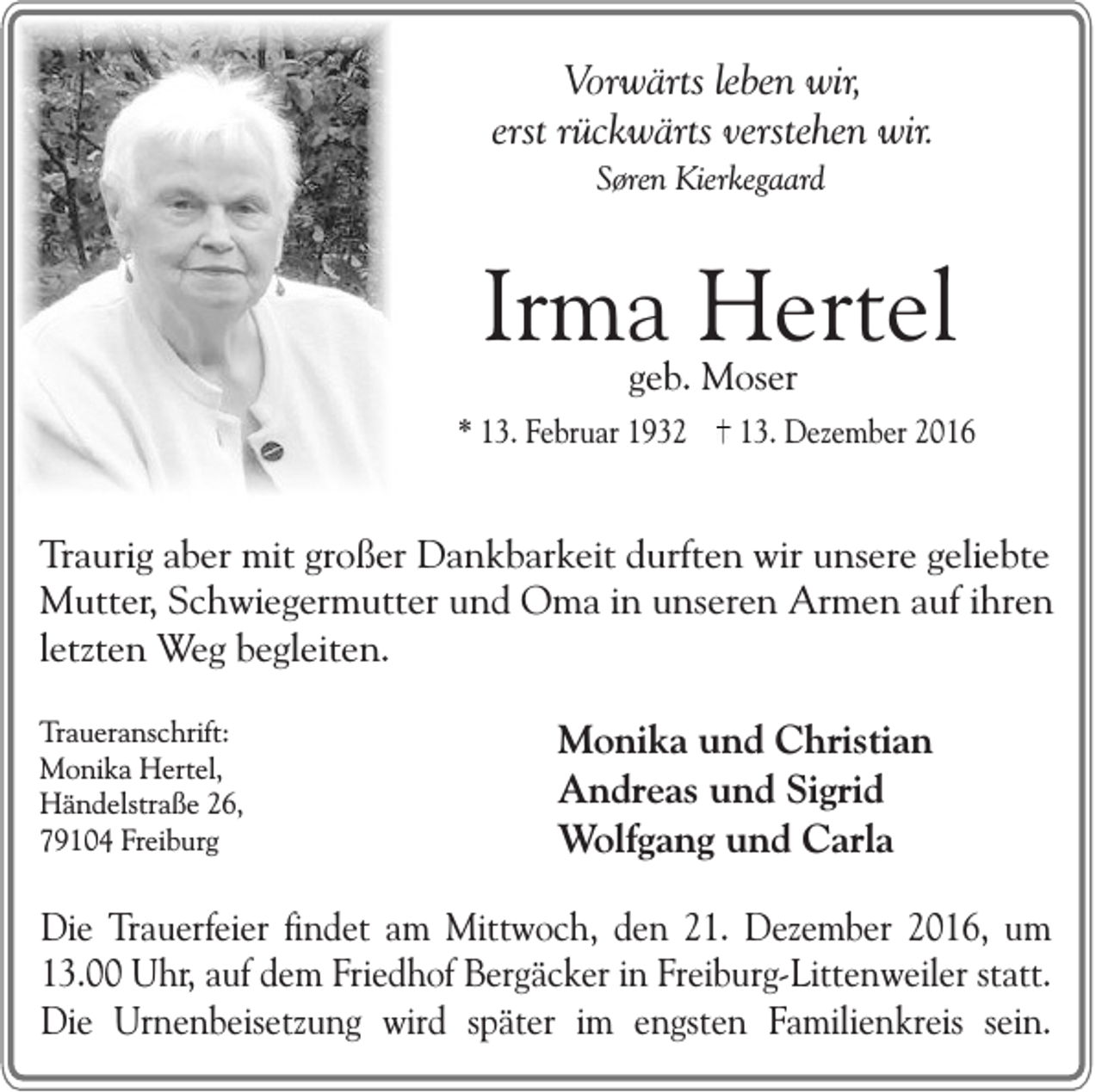 <p>Vorwärts leben wir,<br />erst rückwärts verstehen wir.<br />Søren Kierkegaard</p><p>Irma Hertel<br />geb. Moser</p><p>* 13. Februar 1932</p><p>13. Dezember 2016</p><p>Traurig aber mit großer Dankbarkeit durften wir unsere geliebte<br />Mutter, Schwiegermutter und Oma in unseren Armen auf ihren<br />letzten Weg begleiten.<br />Traueranschrift:<br />Monika Hertel,<br />Händelstraße 26,<br />79104 Freiburg</p><p>Monika und Christian<br />Andreas und Sigrid<br />Wolfgang und Carla</p><p>Die Trauerfeier findet am Mittwoch, den 21. Dezember 2016, um<br />13.00 Uhr, auf dem Friedhof Bergäcker in Freiburg-Littenweiler statt.<br />Die Urnenbeisetzung wird später im engsten Familienkreis sein.</p>