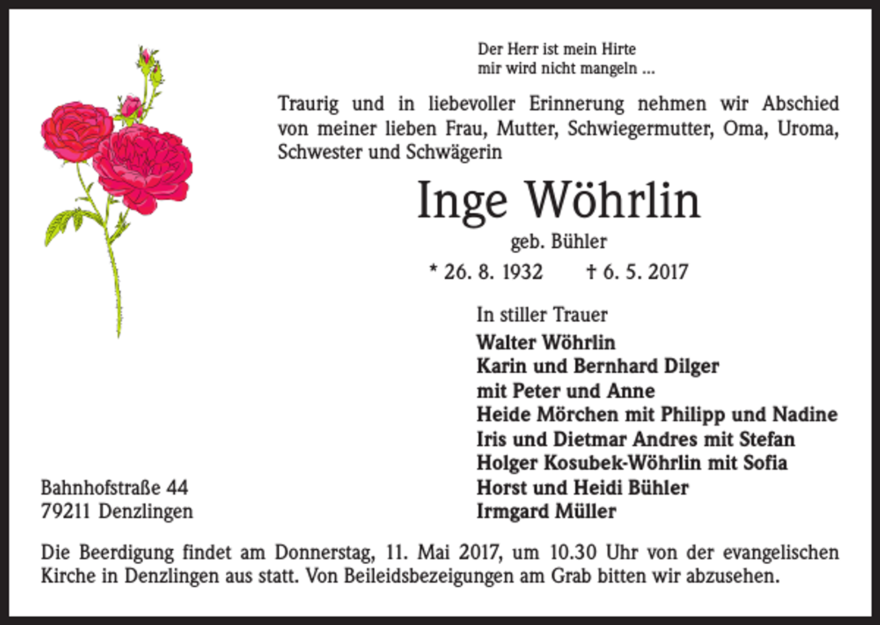 <p>Der Herr ist mein Hirte<br />mir wird nicht mangeln …</p><p>Traurig und in liebevoller Erinnerung nehmen wir Abschied<br />von meiner lieben Frau, Mutter, Schwiegermutter, Oma, Uroma,<br />Schwester und Schwägerin</p><p>Inge Wöhrlin<br />geb. Bühler<br />* 26. 8. 1932 † 6. 5. 2017</p><p>Bahnhofstraße 44<br />79211 Denzlingen</p><p>In stiller Trauer<br />Walter Wöhrlin<br />Karin und Bernhard Dilger<br />mit Peter und Anne<br />Heide Mörchen mit Philipp und Nadine<br />Iris und Dietmar Andres mit Stefan<br />Holger Kosubek-Wöhrlin mit Sofia<br />Horst und Heidi Bühler<br />Irmgard Müller</p><p>Die Beerdigung findet am Donnerstag, 11. Mai 2017, um 10.30 Uhr von der evangelischen<br />­Kirche in Denzlingen aus statt. Von Beileidsbezeigungen am Grab bitten wir abzusehen.</p>