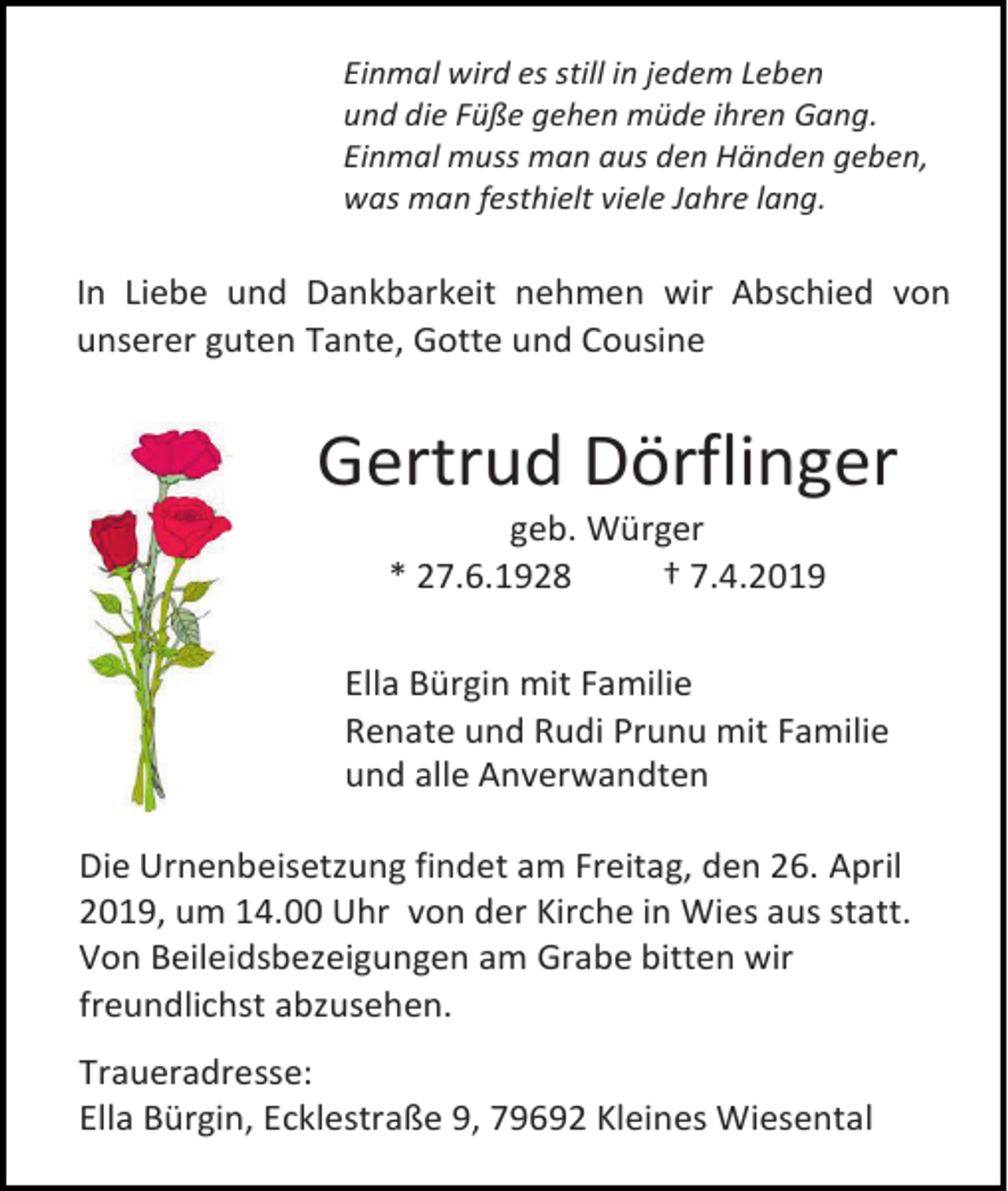 <p>Einmal wird es still in jedem Leben<br />und die Füße gehen müde ihren Gang.<br />Einmal muss man aus den Händen geben,<br />was man festhielt viele Jahre lang.</p><p>In Liebe und Dankbarkeit nehmen wir Abschied von<br />unserer guten Tante, Gotte und Cousine</p><p>Gertrud Dörflinger<br />geb. Würger<br />* 27.6.1928<br />† 7.4.2019<br />Ella Bürgin mit Familie<br />Renate und Rudi Prunu mit Familie<br />und alle Anverwandten<br />Die Urnenbeisetzung findet am Freitag, den 26. April<br />2019, um 14.00 Uhr von der Kirche in Wies aus statt.<br />Von Beileidsbezeigungen am Grabe bitten wir<br />freundlichst abzusehen.<br />Traueradresse:<br />Ella Bürgin, Ecklestraße 9, 79692 Kleines Wiesental</p>
