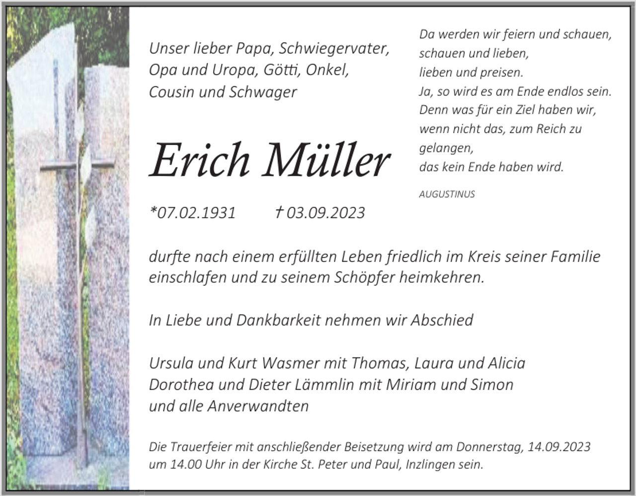 <p>Unser lieber Papa, Schwiegervater,<br />Opa und Uropa, Götti, Onkel,<br />Cousin und Schwager</p><p>Erich Müller<br />*07.02.1931</p><p>✝ 03.09.2023</p><p>Da werden wir feiern und schauen,<br />schauen und lieben,<br />lieben und preisen.<br />Ja, so wird es am Ende endlos sein.<br />Denn was für ein Ziel haben wir,<br />wenn nicht das, zum Reich zu<br />gelangen,<br />das kein Ende haben wird.<br />AUGUSTINUS</p><p>durfte nach einem erfüllten Leben friedlich im Kreis seiner Familie<br />einschlafen und zu seinem Schöpfer heimkehren.<br />In Liebe und Dankbarkeit nehmen wir Abschied<br />Ursula und Kurt Wasmer mit Thomas, Laura und Alicia<br />Dorothea und Dieter Lämmlin mit Miriam und Simon<br />und alle Anverwandten<br />Die Trauerfeier mit anschließender Beisetzung wird am Donnerstag, 14.09.2023<br />um 14.00 Uhr in der Kirche St. Peter und Paul, Inzlingen sein.</p>