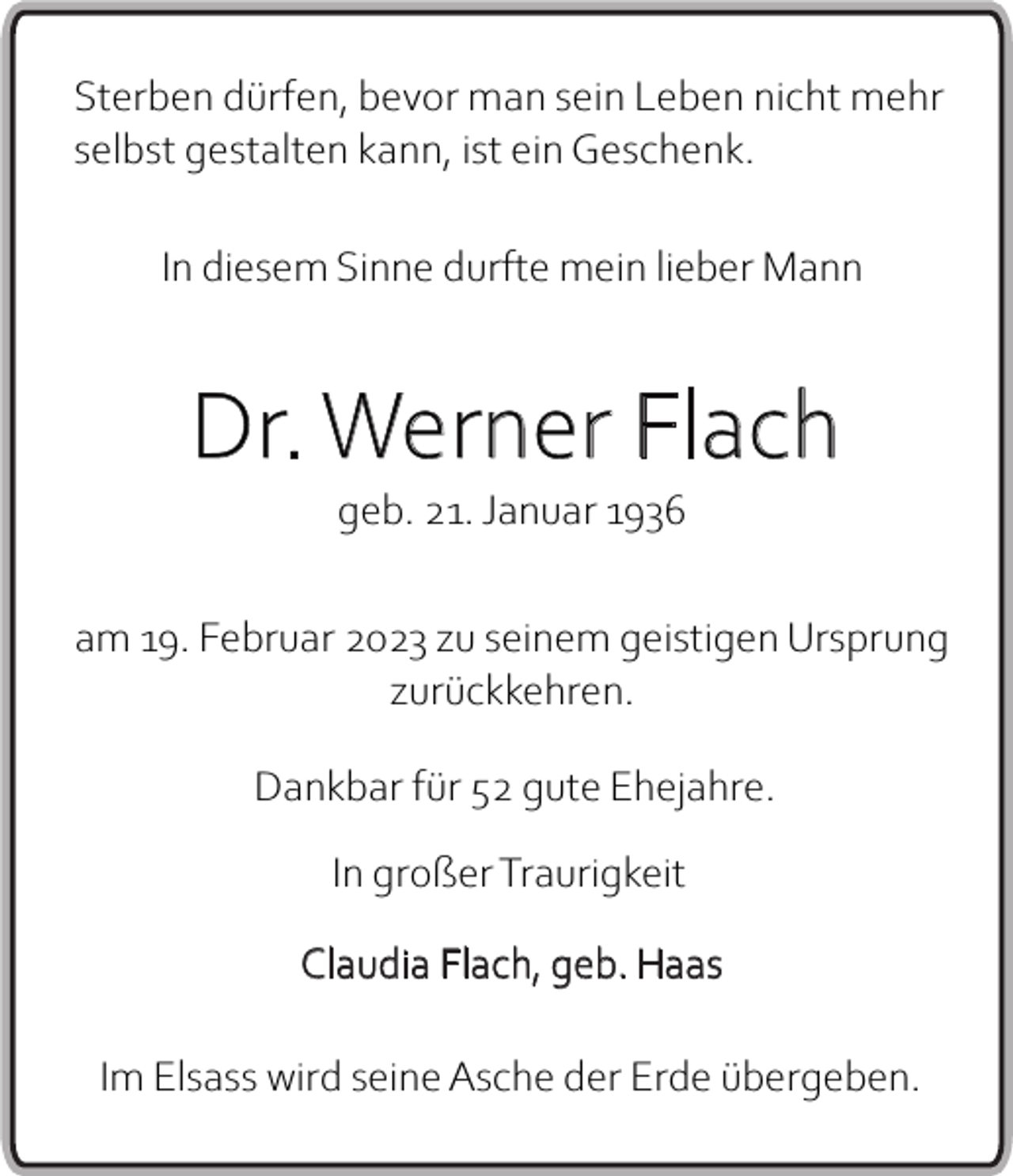 <p>Sterben dürfen, bevor man sein Leben nicht mehr<br />selbst gestalten kann, ist ein Geschenk.<br />In diesem Sinne durfte mein lieber Mann</p><p>Dr. Werner Flach<br />geb. 21. Januar 1936<br />am 19. Februar 2023 zu seinem geistigen Ursprung<br />zurückkehren.<br />Dankbar für 52 gute Ehejahre.<br />In großer Traurigkeit<br />Claudia Flach, geb. Haas<br />Im Elsass wird seine Asche der Erde übergeben.</p>