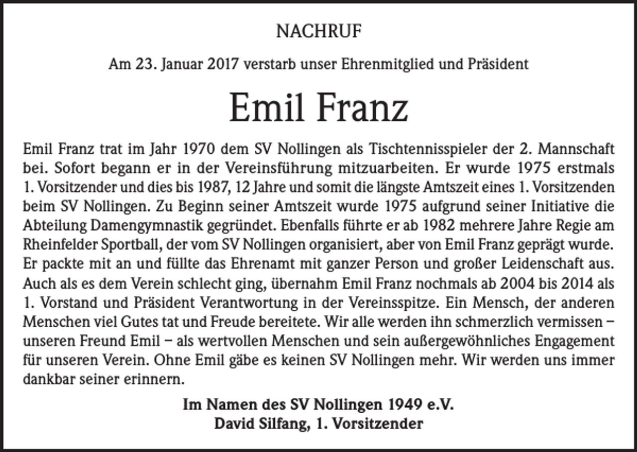 <p>NACHRUF<br />Am 23. Januar 2017 verstarb unser Ehrenmitglied und Präsident</p><p>Emil Franz<br />Emil Franz trat im Jahr 1970 dem SV Nollingen als Tischtennisspieler der 2. Mannschaft<br />bei. Sofort begann er in der Vereinsführung mitzuarbeiten. Er wurde 1975 erstmals<br />1. Vorsitzender und dies bis 1987, 12 Jahre und somit die längste Amtszeit eines 1. Vorsitzenden<br />beim SV Nollingen. Zu Beginn seiner Amtszeit wurde 1975 aufgrund seiner Initiative die<br />Abteilung Damengymnastik gegründet. Ebenfalls führte er ab 1982 mehrere Jahre Regie am<br />Rheinfelder Sportball, der vom SV Nollingen organisiert, aber von Emil Franz geprägt wurde.<br />Er packte mit an und füllte das Ehrenamt mit ganzer Person und großer Leidenschaft aus.<br />Auch als es dem Verein schlecht ging, übernahm Emil Franz nochmals ab 2004 bis 2014 als<br />1. Vorstand und Präsident Verantwortung in der Vereinsspitze. Ein Mensch, der anderen<br />Menschen viel Gutes tat und Freude bereitete. Wir alle werden ihn schmerzlich vermissen –<br />unseren Freund Emil – als wertvollen Menschen und sein außergewöhnliches Engagement<br />für unseren Verein. Ohne Emil gäbe es keinen SV Nollingen mehr. Wir werden uns immer<br />dankbar seiner erinnern.<br />Im Namen des SV Nollingen 1949 e.V.<br />David Silfang, 1. Vorsitzender</p>