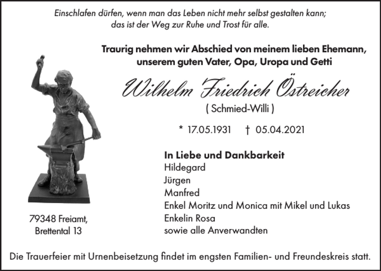 <p>Einschlafen dürfen, wenn man das Leben nicht mehr selbst gestalten kann;<br />das ist der Weg zur Ruhe und Trost für alle.</p><p>Traurig nehmen wir Abschied von meinem lieben Ehemann,<br />unserem guten Vater, Opa, Uropa und Getti</p><p>Wilhelm Friedrich Östreicher<br />( Schmied-Willi )<br />* 17.05.1931</p><p>79348 Freiamt,<br />Brettental 13</p><p>† 05.04.2021</p><p>In Liebe und Dankbarkeit<br />Hildegard<br />Jürgen<br />Manfred<br />Enkel Moritz und Monica mit Mikel und Lukas<br />Enkelin Rosa<br />sowie alle Anverwandten</p><p>Die Trauerfeier mit Urnenbeisetzung findet im engsten Familien- und Freundeskreis statt.</p>