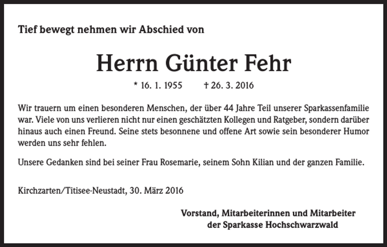 <p>Tief bewegt nehmen wir Abschied von</p><p>Herrn Günter Fehr<br />* 16. 1. 1955 † 26. 3. 2016<br />Wir trauern um einen besonderen Menschen, der über 44 Jahre Teil unserer Sparkassenfamilie<br />war. Viele von uns verlieren nicht nur einen geschätzten Kollegen und Ratgeber, sondern darüber<br />hinaus auch einen Freund. Seine stets besonnene und offene Art sowie sein besonderer Humor<br />werden uns sehr fehlen.<br />Unsere Gedanken sind bei seiner Frau Rosemarie, seinem Sohn Kilian und der ganzen Familie.<br />Kirchzarten/Titisee-Neustadt, 30. März 2016</p><p>Vorstand, Mitarbeiterinnen und Mitarbeiter<br />der Sparkasse Hochschwarzwald</p>