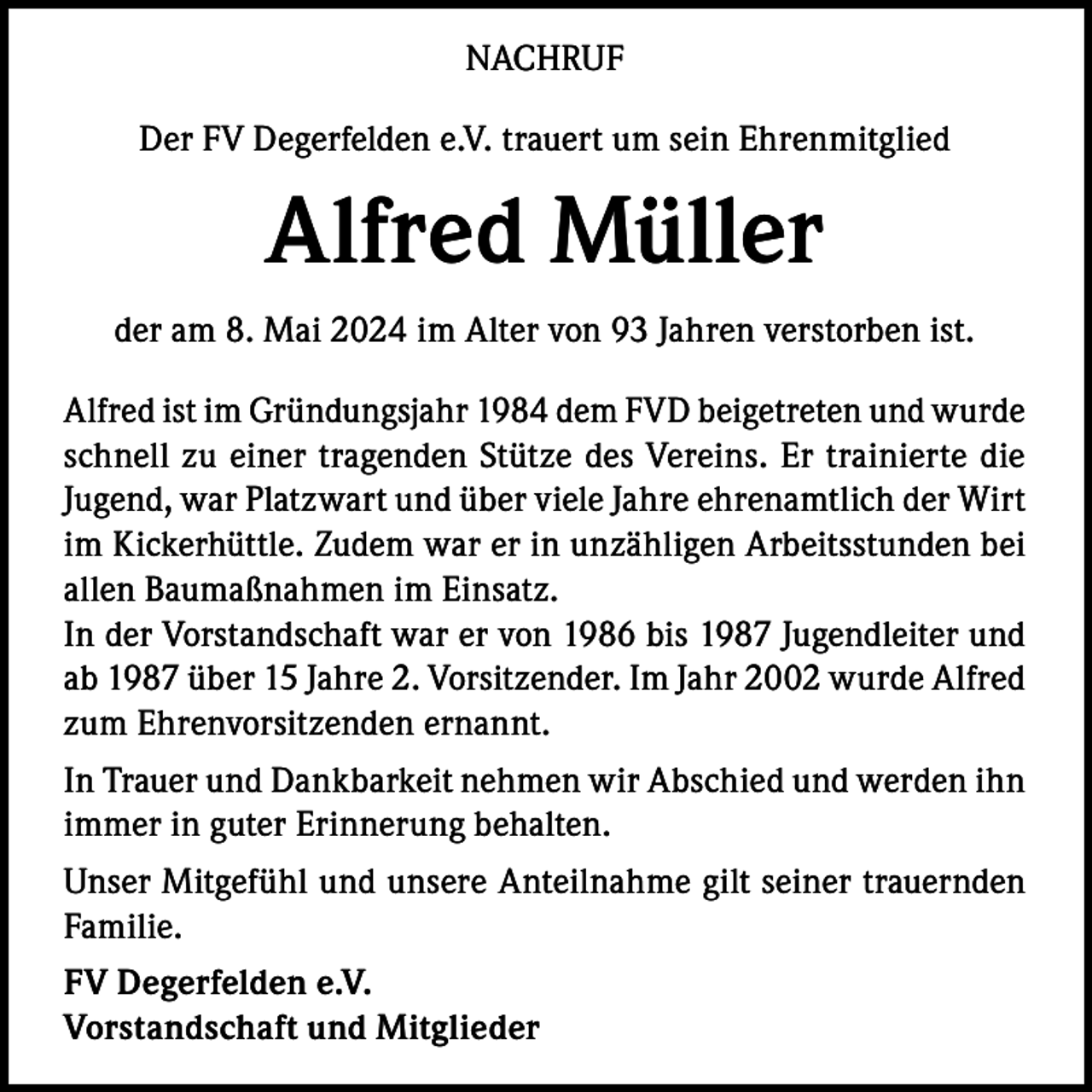 <p>NACHRUF<br />Der FV Degerfelden e.V. trauert um sein Ehrenmitglied</p><p>Alfred Müller<br />der am 8. Mai 2024 im Alter von 93 Jahren verstorben ist.<br />Alfred ist im Gründungsjahr 1984 dem FVD beigetreten und wurde<br />schnell zu einer tragenden Stütze des Vereins. Er trainierte die<br />Jugend, war Platzwart und über viele Jahre ehrenamtlich der Wirt<br />im Kickerhüttle. Zudem war er in unzähligen Arbeitsstunden bei<br />allen Baumaßnahmen im Einsatz.<br />In der Vorstandschaft war er von 1986 bis 1987 Jugendleiter und<br />ab 1987 über 15 Jahre 2. Vorsitzender. Im Jahr 2002 wurde Alfred<br />zum Ehrenvorsitzenden ernannt.<br />In Trauer und Dankbarkeit nehmen wir Abschied und werden ihn<br />immer in guter Erinnerung behalten.<br />Unser Mitgefühl und unsere Anteilnahme gilt seiner trauernden<br />Familie.<br />FV Degerfelden e.V.<br />Vorstandschaft und Mitglieder</p>