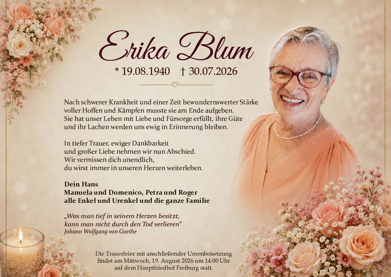 <p>* 19.08.1940 † 30.07.2026</p>

<p>Nach schwerer Krankheit und einer Zeit bewundernswerter Stärke voller Hoffen und Kämpfen musste sie am Ende aufgeben. Sie hat unser Leben mit Liebe und Fürsorge erfüllt, ihre Güte und ihr Lachen werden uns ewig in Erinnerung bleiben.</p>

<p>In tiefer Trauer, ewiger Dankbarkeit<br>und großer Liebe nehmen wir nun Abschied.<br>Wir vermissen dich unendlich,<br>du wirst immer in unseren Herzen weiterleben.</p>

<p><strong>Dein Hans</strong><br><strong>Manuela und Domenico, Petra und Roger</strong><br><strong>alle Enkel und Urenkel und die ganze Familie</strong></p>

<p><i>„Was man tief in seinem Herzen besitzt,<br>kann man nicht durch den Tod verlieren"<br>Johann Wolfgang von Goethe</i></p>

<p>Die Trauerfeier mit anschließender Urnenbeisetzung findet am Mittwoch, 19. August 2026 um 14:00 Uhr auf dem Hauptfriedhof Freiburg statt.</p>