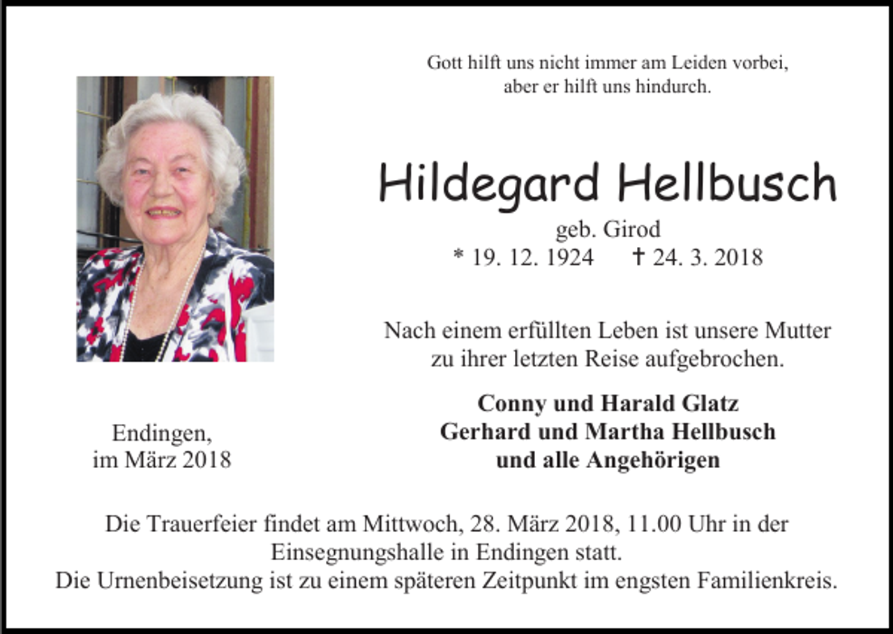 <p>Gott hilft uns nicht immer am Leiden vorbei,<br />aber er hilft uns hindurch.</p><p>Hildegard Hellbusch<br />geb. Girod<br />* 19. 12. 1924  24. 3. 2018</p><p>Nach einem erfüllten Leben ist unsere Mutter<br />zu ihrer letzten Reise aufgebrochen.<br />Endingen,<br />im März 2018</p><p>Conny und Harald Glatz<br />Gerhard und Martha Hellbusch<br />und alle Angehörigen</p><p>Die Trauerfeier findet am Mittwoch, 28. März 2018, 11.00 Uhr in der<br />Einsegnungshalle in Endingen statt.<br />Die Urnenbeisetzung ist zu einem späteren Zeitpunkt im engsten Familienkreis.</p>