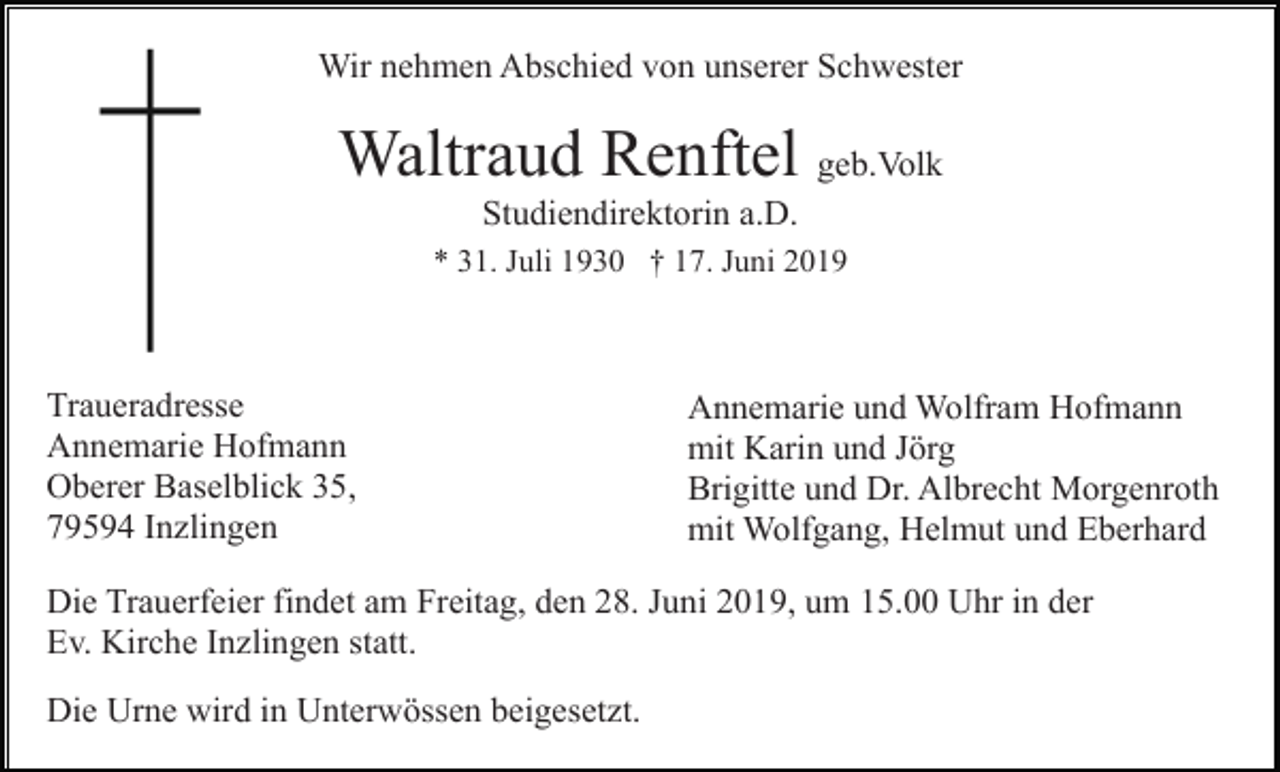 <p>Wir nehmen Abschied von unserer Schwester</p><p>Waltraud Renftel geb.Volk<br />Studiendirektorin a.D.<br />* 31. Juli 1930 † 17. Juni 2019</p><p>Traueradresse<br />Annemarie Hofmann<br />Oberer Baselblick 35,<br />79594 Inzlingen</p><p>Annemarie und Wolfram Hofmann<br />mit Karin und Jörg<br />Brigitte und Dr. Albrecht Morgenroth<br />mit Wolfgang, Helmut und Eberhard</p><p>Die Trauerfeier findet am Freitag, den 28. Juni 2019, um 15.00 Uhr in der<br />Ev. Kirche Inzlingen statt.<br />Die Urne wird in Unterwössen beigesetzt.</p>