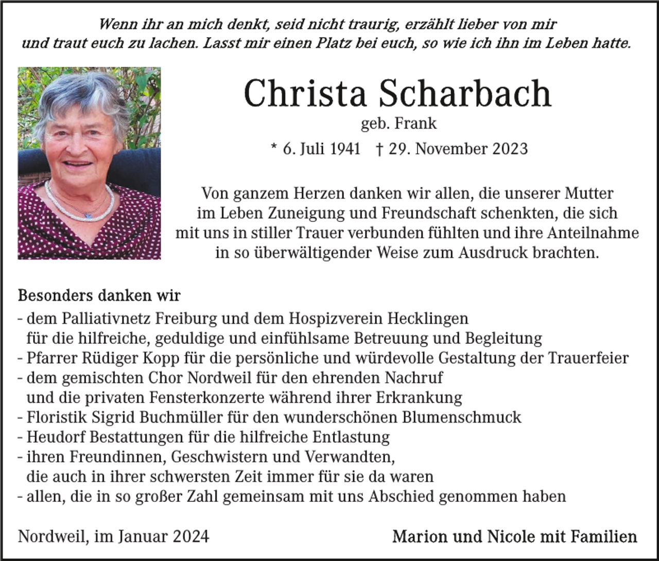 <p>Wenn ihr an mich denkt, seid nicht traurig, erzählt lieber von mir und traut euch zu lachen. Lasst mir einen Platz bei euch, so wie ich ihn im Leben hatte. </p>
<p>Christa Scharbach<br /><span>geb. Frank</span></p>
<p>* 6. Juli 1941 † 29. November 2023</p>
<p>Von ganzem Herzen danken wir allen, die unserer Mutter<br />im Leben Zuneigung und Freundschaft schenkten, die sich<br />mit uns in stiller Trauer verbunden fühlten und ihre Anteilnahme<br />in so überwältigender Weise zum Ausdruck brachten.</p>
<p>Besonders danken wir</p>
<p>- dem Palliativnetz Freiburg und dem Hospizverein Hecklingen<br />für die hilfreiche, geduldige und einfühlsame Betreuung und Begleitung<br />- Pfarrer Rüdiger Kopp für die persönliche und würdevolle Gestaltung der Trauerfeier<br />- dem gemischten Chor Nordweil für den ehrenden Nachruf<br />und die privaten Fensterkonzerte während ihrer Erkrankung<br />- Floristik Sigrid Buchmüller für den wunderschönen Blumenschmuck<br />- Heudorf Bestattungen für die hilfreiche Entlastung<br />- ihren Freundinnen, Geschwistern und Verwandten,<br />die auch in ihrer schwersten Zeit immer für sie da waren<br />- allen, die in so großer Zahl gemeinsam mit uns Abschied genommen haben</p>
<p>Nordweil, im Januar 2024</p>
<p>Marion und Nicole mit Familien</p>
