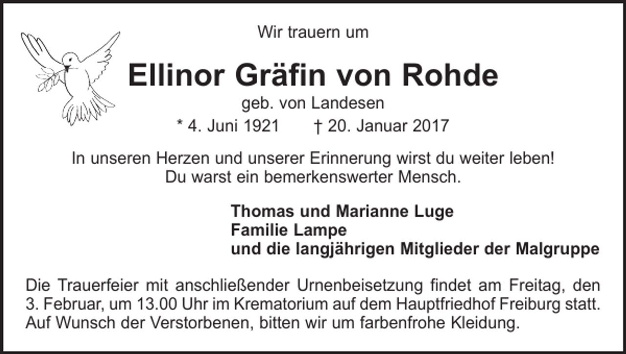 <p>Wir trauern um</p><p>Ellinor Gräfin von Rohde<br />geb. von Landesen<br />* 4. Juni 1921 † 20. Januar 2017</p><p>In unseren Herzen und unserer Erinnerung wirst du weiter leben!<br />Du warst ein bemerkenswerter Mensch.</p><p>Thomas und Marianne Luge<br />Familie Lampe<br />und die langjährigen Mitglieder der Malgruppe</p><p>Die Trauerfeier mit anschließender Urnenbeisetzung findet am Freitag, den<br />3. Februar, um 13.00 Uhr im Krematorium auf dem Hauptfriedhof Freiburg statt.<br />Auf Wunsch der Verstorbenen, bitten wir um farbenfrohe Kleidung.</p>