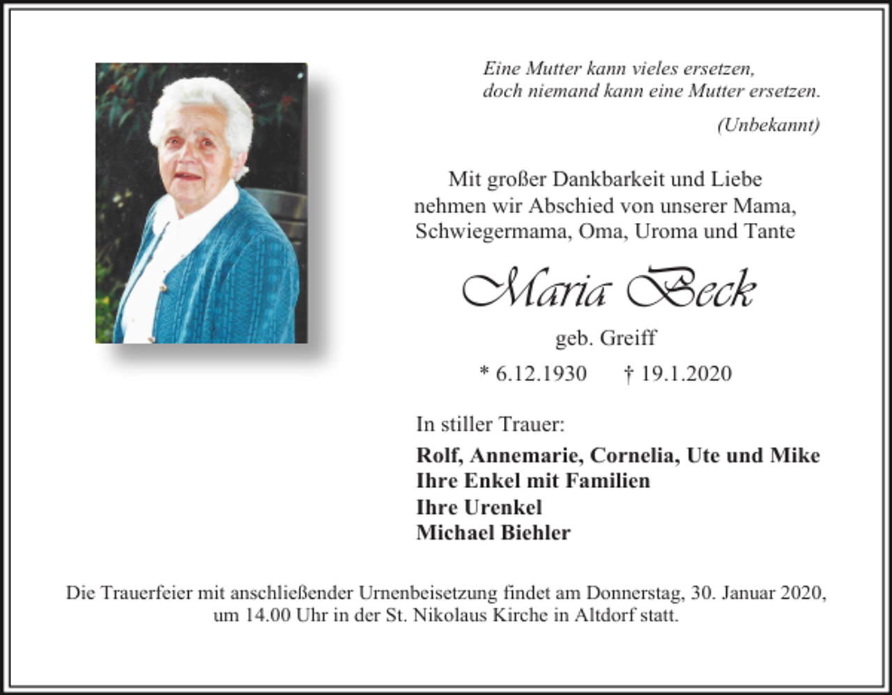 <p>Eine Mutter kann vieles ersetzen,<br />doch niemand kann eine Mutter ersetzen.<br />(Unbekannt)</p><p>Mit großer Dankbarkeit und Liebe<br />nehmen wir Abschied von unserer Mama,<br />Schwiegermama, Oma, Uroma und Tante</p><p>Maria Beck<br />geb. Greiff<br />* 6.12.1930</p><p>† 19.1.2020</p><p>In stiller Trauer:<br />Rolf, Annemarie, Cornelia, Ute und Mike<br />Ihre Enkel mit Familien<br />Ihre Urenkel<br />Michael Biehler<br />Die Trauerfeier mit anschließender Urnenbeisetzung findet am Donnerstag, 30. Januar 2020,<br />um 14.00 Uhr in der St. Nikolaus Kirche in Altdorf statt.</p>