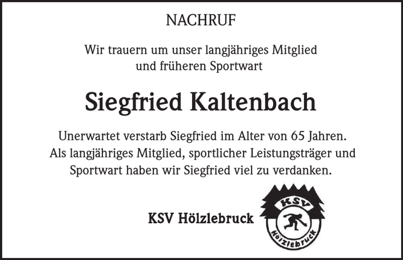 <p>NACHRUF<br />Wir trauern um unser langjähriges Mitglied<br />und früheren Sportwart</p><p>Siegfried Kaltenbach<br />Unerwartet verstarb Siegfried im Alter von 65 Jahren.<br />Als langjähriges Mitglied, sportlicher Leistungsträger und<br />Sportwart haben wir Siegfried viel zu verdanken.</p><p>KSV Hölzlebruck</p>