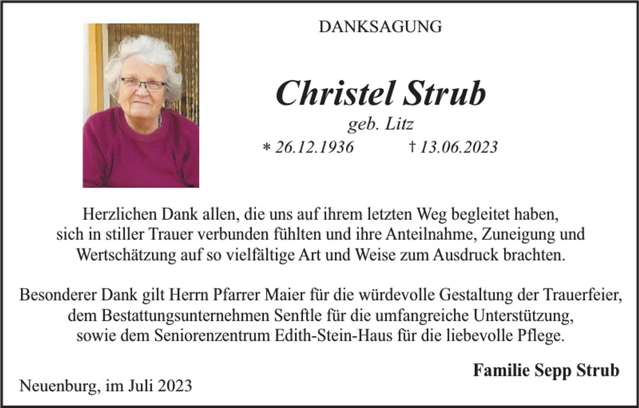 <p>DANKSAGUNG</p><p>Christel Strub<br />geb. Litz</p><p>* 26.12.1936</p><p>† 13.06.2023</p><p>Herzlichen Dank allen, die uns auf ihrem letzten Weg begleitet haben,<br />sich in stiller Trauer verbunden fühlten und ihre Anteilnahme, Zuneigung und<br />Wertschätzung auf so vielfältige Art und Weise zum Ausdruck brachten.<br />Besonderer Dank gilt Herrn Pfarrer Maier für die würdevolle Gestaltung der Trauerfeier,<br />dem Bestattungsunternehmen Senftle für die umfangreiche Unterstützung,<br />sowie dem Seniorenzentrum Edith-Stein-Haus für die liebevolle Pflege.<br />Neuenburg, im Juli 2023</p><p>Familie Sepp Strub</p>