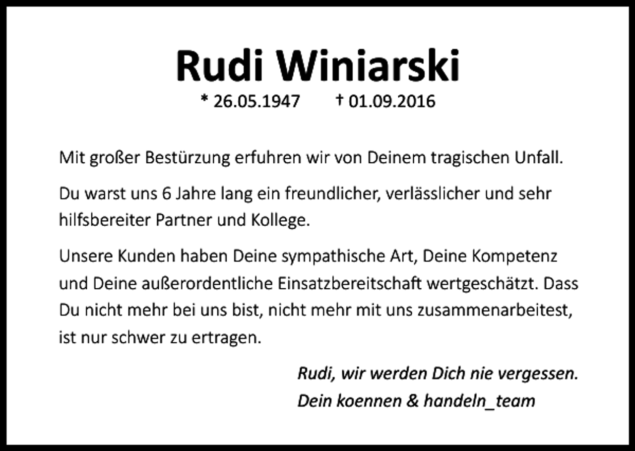 <p>Rudi Winiarski<br />* 26.05.1947</p><p>† 01.09.2016</p><p>Mit großer Bestürzung erfuhren wir von Deinem tragischen Unfall.<br />Du warst uns 6 Jahre lang ein freundlicher, verlässlicher und sehr<br />hilfsbereiter Partner und Kollege.<br />Unsere Kunden haben Deine sympathische Art, Deine Kompetenz<br />und Deine außerordentliche Einsatzbereitschaft wertgeschätzt. Dass<br />Du nicht mehr bei uns bist, nicht mehr mit uns zusammenarbeitest,<br />ist nur schwer zu ertragen.<br />Rudi, wir werden Dich nie vergessen.<br />Dein koennen &amp; handeln_team</p>
