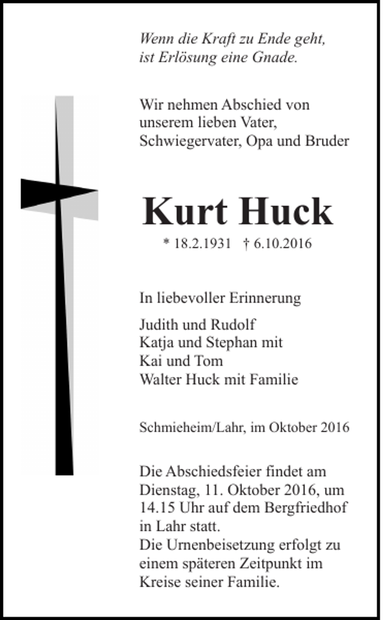 <p>Wenn die Kraft zu Ende geht,<br />ist Erlösung eine Gnade.<br />Wir nehmen Abschied von<br />unserem lieben Vater,<br />Schwiegervater, Opa und Bruder</p><p>Kurt Huck<br />* 18.2.1931 † 6.10.2016</p><p>In liebevoller Erinnerung<br />Judith und Rudolf<br />Katja und Stephan mit<br />Kai und Tom<br />Walter Huck mit Familie<br />Schmieheim/Lahr, im Oktober 2016</p><p>Die Abschiedsfeier findet am<br />Dienstag, 11. Oktober 2016, um<br />14.15 Uhr auf dem Bergfriedhof<br />in Lahr statt.<br />Die Urnenbeisetzung erfolgt zu<br />einem späteren Zeitpunkt im<br />Kreise seiner Familie.</p>
