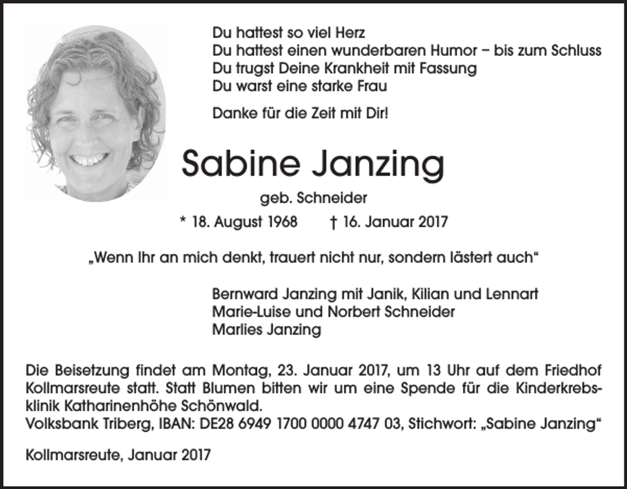 <p>Du hattest so viel Herz<br />Du hattest einen wunderbaren Humor – bis zum Schluss<br />Du trugst Deine Krankheit mit Fassung<br />Du warst eine starke Frau<br />Danke für die Zeit mit Dir!</p><p>Sabine Janzing<br />geb. Schneider<br />* 18. August 1968 † 16. Januar 2017<br />„Wenn Ihr an mich denkt, trauert nicht nur, sondern lästert auch“<br />Bernward Janzing mit Janik, Kilian und Lennart<br />Marie-Luise und Norbert Schneider<br />Marlies Janzing<br />Die Beisetzung findet am Montag, 23. Januar 2017, um 13 Uhr auf dem Friedhof<br />Kollmarsreute statt. Statt Blumen bitten wir um eine Spende für die Kinderkrebsklinik Katharinenhöhe Schönwald.<br />Volksbank Triberg, IBAN: DE28 6949 1700 4747 03, Stichwort: „Sabine Janzing“<br />Kollmarsreute, Januar 2017</p>