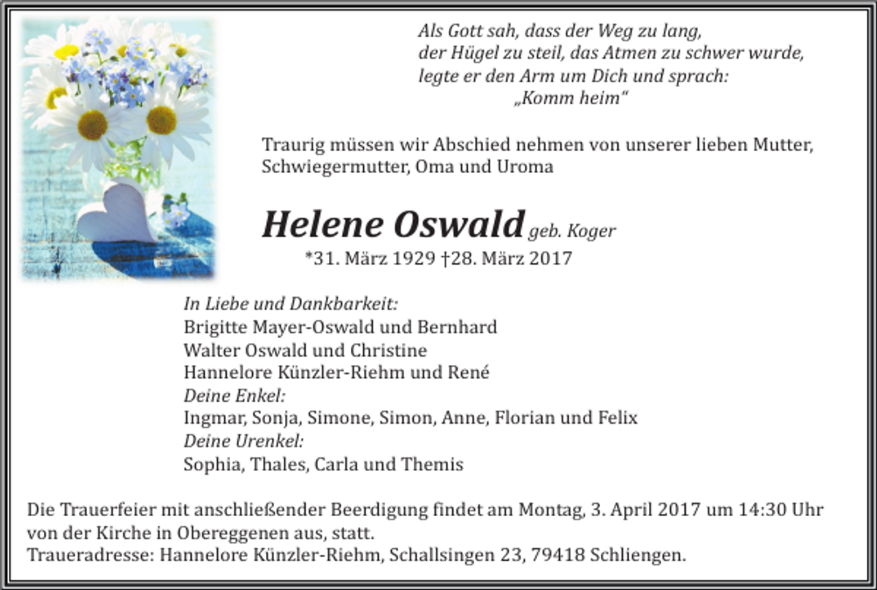 <p>Als Gott sah, dass der Weg zu lang,<br />der Hügel zu steil, das Atmen zu schwer wurde,<br />legte er den Arm um Dich und sprach:<br />„Komm heim“<br />Traurig müssen wir Abschied nehmen von unserer lieben Mutter,<br />Schwiegermutter, Oma und Uroma</p><p>Helene Oswald geb. Koger<br />*31. Mä rz 1929 †28. Mä rz 2017</p><p>In Liebe und Dankbarkeit:<br />Brigitte Mayer-Oswald und Bernhard<br />Walter Oswald und Christine<br />Hannelore Künzler-Riehm und René<br />Deine Enkel:<br />Ingmar, Sonja, Simone, Simon, Anne, Florian und Felix<br />Deine Urenkel:<br />Sophia, Thales, Carla und Themis</p><p>Die Trauerfeier mit anschließender Beerdigung findet am Montag, 3. April 2017 um 14:30 Uhr<br />von der Kirche in Obereggenen aus, statt.<br />Traueradresse: Hannelore Künzler-Riehm, Schallsingen 23, 79418 Schliengen.</p>