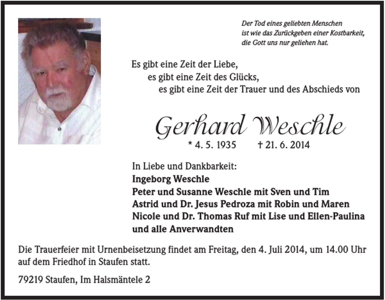 <p>Der Tod eines geliebten Menschen<br />ist wie das Zurückgeben einer Kostbarkeit,<br />die Gott uns nur geliehen hat.</p><p>Es gibt eine Zeit der Liebe,<br />es gibt eine Zeit des Glücks,<br />es gibt eine Zeit der Trauer und des Abschieds von</p><p>Gerhard Weschle<br />* 4. 5. 1935</p><p>† 21. 6. 2014</p><p>In Liebe und Dankbarkeit:<br />Ingeborg Weschle<br />Peter und Susanne Weschle mit Sven und Tim<br />Astrid und Dr. Jesus Pedroza mit Robin und Maren<br />Nicole und Dr. Thomas Ruf mit Lise und Ellen-Paulina<br />und alle Anverwandten<br />Die Trauerfeier mit Urnenbeisetzung findet am Freitag, den 4. Juli 2014, um 14.00 Uhr<br />auf dem Friedhof in Staufen statt.<br />79219 Staufen, Im Halsmäntele 2</p>