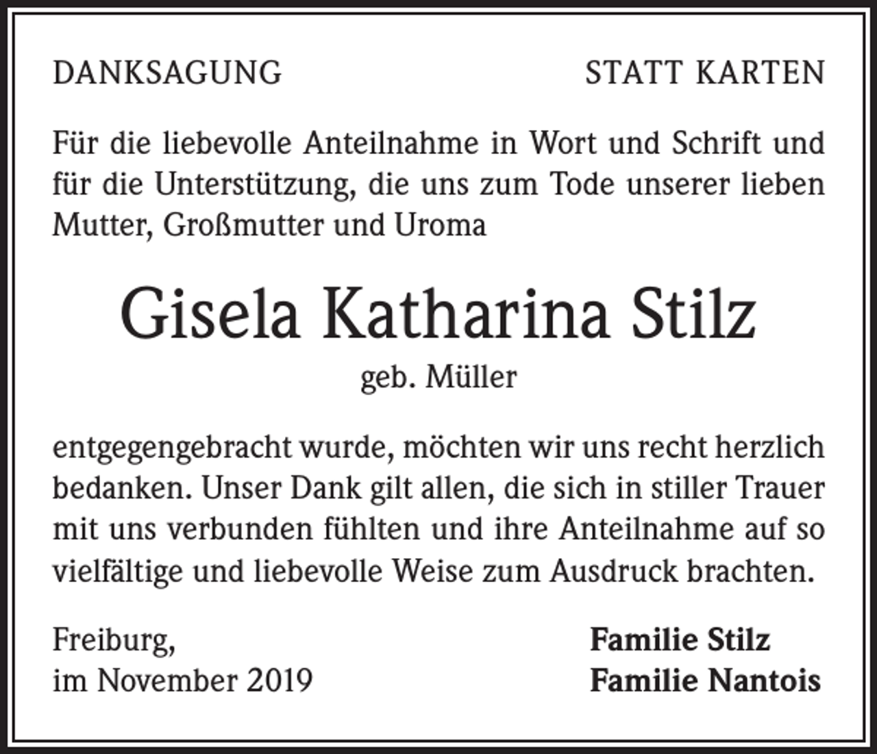 <p>DANKSAGUNG</p><p>STATT KARTEN</p><p>Für die liebevolle Anteilnahme in Wort und Schrift und<br />für die Unterstützung, die uns zum Tode unserer lieben<br />Mutter, Großmutter und Uroma</p><p>Gisela Katharina Stilz<br />geb. Müller<br />entgegengebracht wurde, möchten wir uns recht herzlich<br />bedanken. Unser Dank gilt allen, die sich in stiller Trauer<br />mit uns verbunden fühlten und ihre Anteilnahme auf so<br />vielfältige und liebevolle Weise zum Ausdruck brachten.<br />Freiburg,<br />im November 2019</p><p>Familie Stilz<br />Familie Nantois</p>