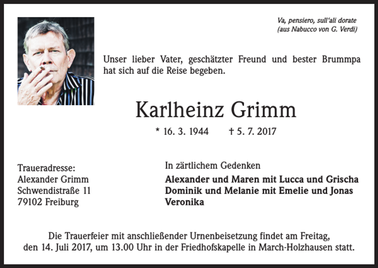 <p>Va, pensiero, sull‘ali dorate<br />(aus Nabucco von G. Verdi)</p><p>Unser lieber Vater, geschätzter Freund und bester Brummpa<br />hat sich auf die Reise begeben.</p><p>Karlheinz Grimm<br />* 16. 3. 1944 † 5. 7. 2017<br />Traueradresse:<br />Alexander Grimm<br />Schwendistraße 11<br />79102 Freiburg</p><p>In zärtlichem Gedenken<br />Alexander und Maren mit Lucca und Grischa<br />Dominik und Melanie mit Emelie und Jonas<br />Veronika</p><p>Die Trauerfeier mit anschließender Urnenbeisetzung findet am Freitag,<br />den 14. Juli 2017, um 13.00 Uhr in der Friedhofskapelle in March-Holzhausen statt.</p>