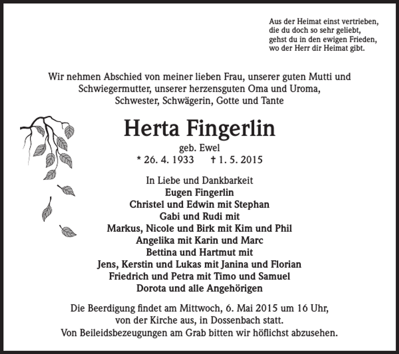 <p>Aus der Heimat einst vertrieben,<br />die du doch so sehr geliebt,<br />gehst du in den ewigen Frieden,<br />wo der Herr dir Heimat gibt.</p><p>Wir nehmen Abschied von meiner lieben Frau, unserer guten Mutti und<br />Schwiegermutter, unserer herzensguten Oma und Uroma,<br />Schwester, Schwägerin, Gotte und Tante</p><p>Herta Fingerlin<br />geb. Ewel<br />* 26. 4. 1933<br />= 1. 5. 2015</p><p>In Liebe und Dankbarkeit<br />Eugen Fingerlin<br />Christel und Edwin mit Stephan<br />Gabi und Rudi mit<br />Markus, Nicole und Birk mit Kim und Phil<br />Angelika mit Karin und Marc<br />Bettina und Hartmut mit<br />Jens, Kerstin und Lukas mit Janina und Florian<br />Friedrich und Petra mit Timo und Samuel<br />Dorota und alle Angehörigen<br />Die Beerdigung findet am Mittwoch, 6. Mai 2015 um 16 Uhr,<br />von der Kirche aus, in Dossenbach statt.<br />Von Beileidsbezeugungen am Grab bitten wir höflichst abzusehen.</p>