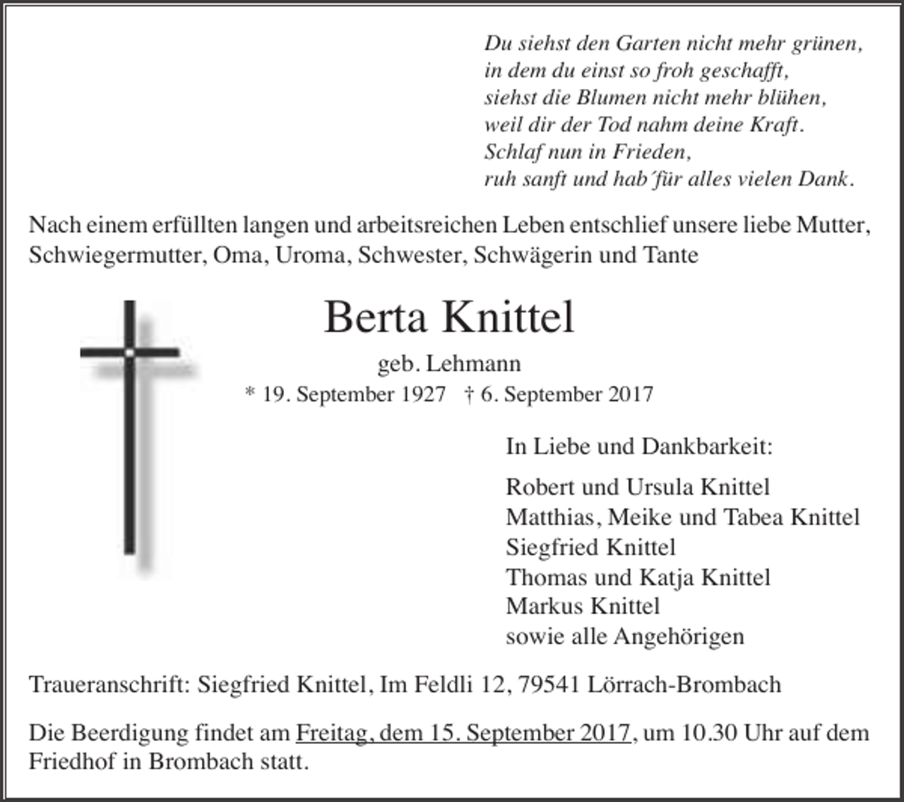 <p>Du siehst den Garten nicht mehr grünen,<br />in dem du einst so froh geschafft,<br />siehst die Blumen nicht mehr blühen,<br />weil dir der Tod nahm deine Kraft.<br />Schlaf nun in Frieden,<br />ruh sanft und hab für alles vielen Dank.</p><p>Nach einem erfüllten langen und arbeitsreichen Leben entschlief unsere liebe Mutter,<br />Schwiegermutter, Oma, Uroma, Schwester, Schwägerin und Tante</p><p>Berta Knittel<br />geb. Lehmann<br />* 19. September 1927 † 6. September 2017</p><p>In Liebe und Dankbarkeit:<br />Robert und Ursula Knittel<br />Matthias, Meike und Tabea Knittel<br />Siegfried Knittel<br />Thomas und Katja Knittel<br />Markus Knittel<br />sowie alle Angehörigen<br />Traueranschrift: Siegfried Knittel, Im Feldli 12, 79541 Lörrach-Brombach<br />Die Beerdigung findet am Freitag, dem 15. September 2017, um 10.30 Uhr auf dem<br />Friedhof in Brombach statt.</p>