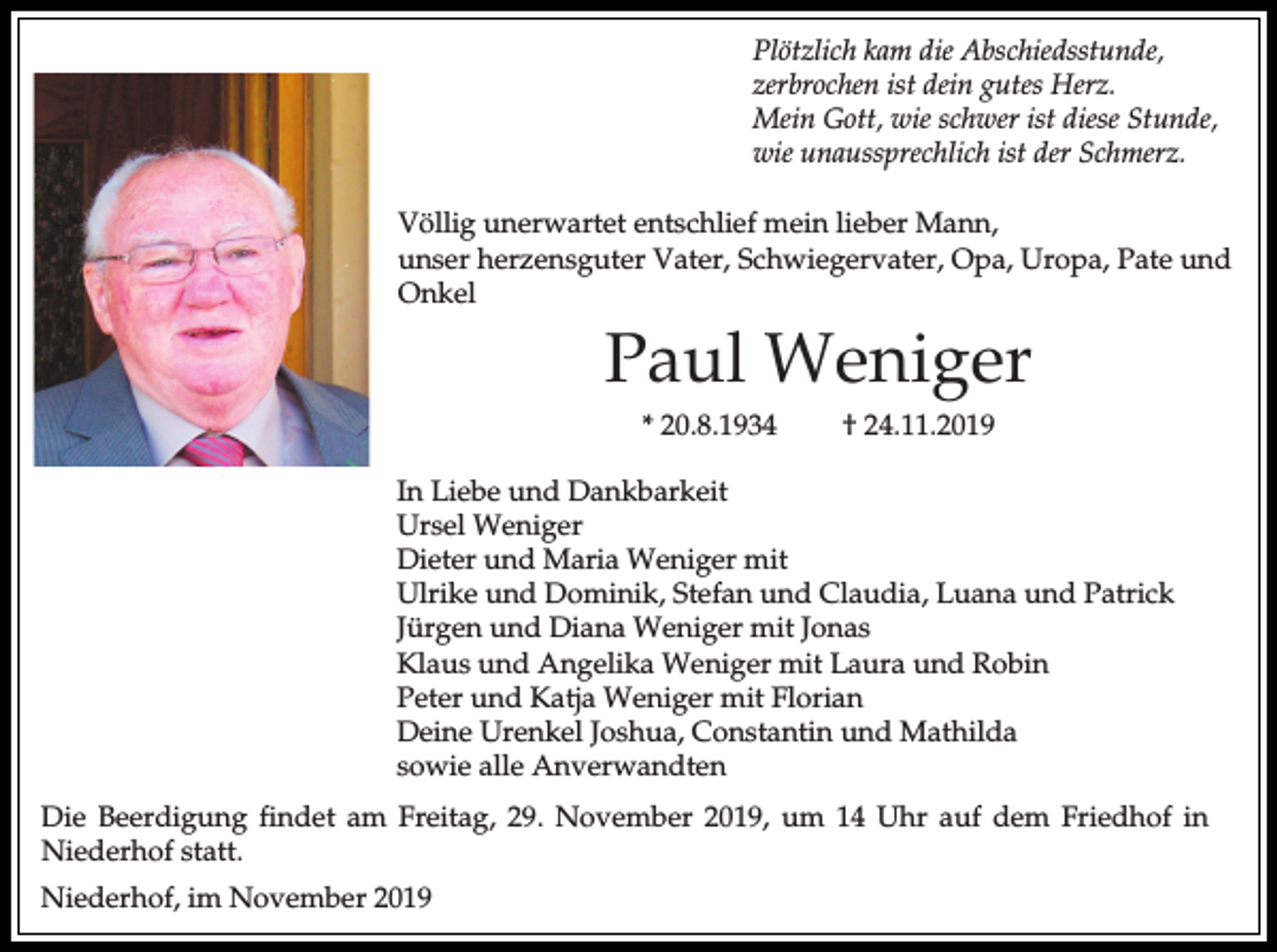 <p>Plötzlich kam die Abschiedsstunde,<br />zerbrochen ist dein gutes Herz.<br />Mein Gott, wie schwer ist diese Stunde,<br />wie unaussprechlich ist der Schmerz.<br />Völlig unerwartet entschlief mein lieber Mann,<br />unser herzensguter Vater, Schwiegervater, Opa, Uropa, Pate und<br />Onkel</p><p>Paul Weniger<br />* 20.8.1934</p><p>† 24.11.2019</p><p>In Liebe und Dankbarkeit<br />Ursel Weniger<br />Dieter und Maria Weniger mit<br />Ulrike und Dominik, Stefan und Claudia, Luana und Patrick<br />Jürgen und Diana Weniger mit Jonas<br />Klaus und Angelika Weniger mit Laura und Robin<br />Peter und Katja Weniger mit Florian<br />Deine Urenkel Joshua, Constantin und Mathilda<br />sowie alle Anverwandten<br />Die Beerdigung findet am Freitag, 29. November 2019, um 14 Uhr auf dem Friedhof in<br />Niederhof statt.<br />Niederhof, im November 2019</p>