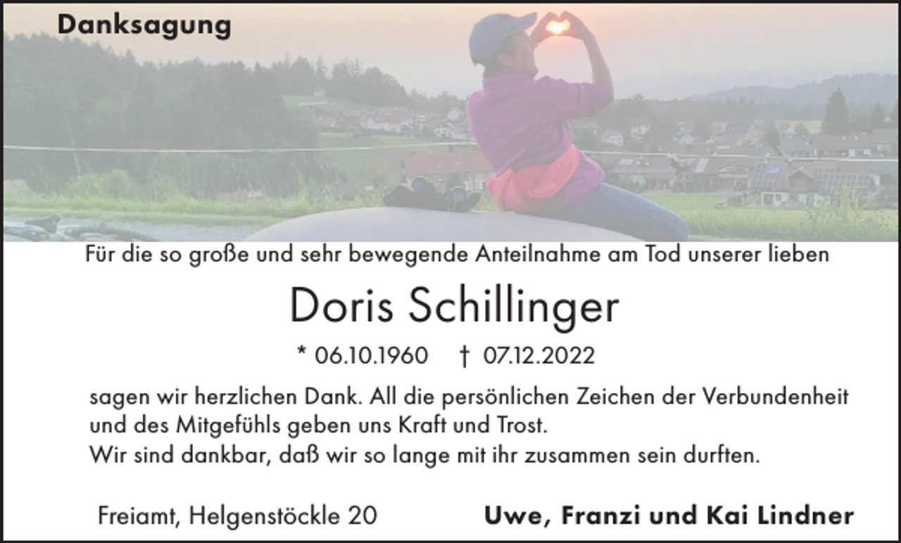 <p>Danksagung</p><p>Für die so große und sehr bewegende Anteilnahme am Tod unserer lieben</p><p>Doris Schillinger<br />* 06.10.1960</p><p>† 07.12.2022</p><p>sagen wir herzlichen Dank. All die persönlichen Zeichen der Verbundenheit<br />und des Mitgefühls geben uns Kraft und Trost.<br />Wir sind dankbar, daß wir so lange mit ihr zusammen sein durften.</p><p>Freiamt, Helgenstöckle 20</p><p>Uwe, Franzi und Kai Lindner</p>