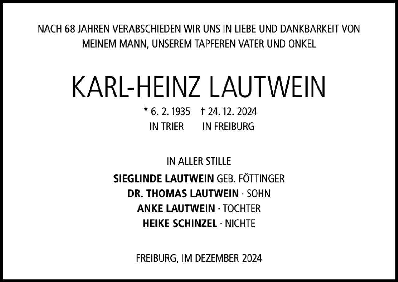 <p>NACH 68 JAHREN VERABSCHIEDEN WIR UNS IN LIEBE UND DANKBARKEIT VON<br />MEINEM MANN, UNSEREM TAPFEREN VATER UND ONKEL</p><p>KARL-HEINZ LAUTWEIN</p><p>* 6. 2. 1935 † 24. 12. 2024<br />IN TRIER IN FREIBURG<br />IN ALLER STILLE<br />SIEGLINDE LAUTWEIN GEB. FÖTTINGER<br />DR. THOMAS LAUTWEIN · SOHN<br />ANKE LAUTWEIN · TOCHTER<br />HEIKE SCHINZEL · NICHTE<br />FREIBURG, IM DEZEMBER 2024</p>