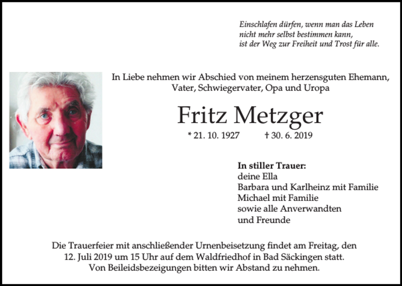 <p>Einschlafen dürfen, wenn man das Leben<br />nicht mehr selbst bestimmen kann,<br />ist der Weg zur Freiheit und Trost für alle.</p><p>In Liebe nehmen wir Abschied von meinem herzensguten Ehemann,<br />Vater, Schwiegervater, Opa und Uropa</p><p>Fritz Metzger<br />* 21. 10. 1927</p><p>† 30. 6. 2019</p><p>In stiller Trauer:<br />deine Ella<br />Barbara und Karlheinz mit Familie<br />Michael mit Familie<br />sowie alle Anverwandten<br />und Freunde<br />Die Trauerfeier mit anschließender Urnenbeisetzung findet am Freitag, den<br />12. Juli 2019 um 15 Uhr auf dem Waldfriedhof in Bad Säckingen statt.<br />Von Beileidsbezeigungen bitten wir Abstand zu nehmen.</p>