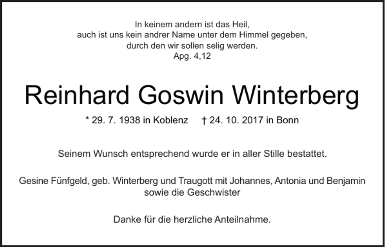 <p>IInn keinem<br />k ei n e m andern<br />a n d er n iist<br />st das<br />d a s Heil,<br />H eil,<br />aauch<br />u c h i ist<br />st uuns<br />n s kkein<br />ei n aandrer<br />n dr er Name<br />N a m e uunter<br />nt er ddem<br />e m Himmel<br />Hi m m el ggegeben,<br />e g e b e n,<br />ddurch<br />ur c h dden<br />e n wir<br />wir ssollen<br />oll e n sselig<br />eli g werden.<br />w er d e n.<br />AApg.<br />p g. 4,4,</p><p>RReinhard<br />ei n h ar d Goswin<br />G o s wi n Winterberg<br />Wi nt er b er g<br />* 29.<br />2 9. 7.<br />7. 1938<br />1 9 3 8 iinn Koblenz<br />K o bl e n z</p><p>†† 24.<br />2 4. 10.<br />1 0. 2017<br />2 0 1 7 iinn Bonn<br />Bonn</p><p>SSeinem<br />ei n e m Wunsch<br />W u n s c h eentsprechend<br />nt s pr e c h e n d wurde<br />w ur d e ereri in<br />n all<br />aller<br />er Still<br />Stille<br />e bbestattet.<br />e st att et.<br />GGesine<br />e si n e FFünfgeld,<br />ü nf g el d, ggeb.<br />e b. Winterberg<br />Wi nt er b er g uund<br />n d TrTraugott<br />a u g ott mit<br />mit JJohannes,<br />o h a n n e s, AAntonia<br />nt o ni a uund<br />n d BBenjamin<br />e nj a mi n<br />ssowie<br />o wi e die<br />di e Geschwister<br />G e s c h wi st er<br />DDanke<br />a n k e f für<br />ür didie<br />e hherzliche<br />er zli c h e AAnteilnahme.<br />nt eil n a h m e.</p>