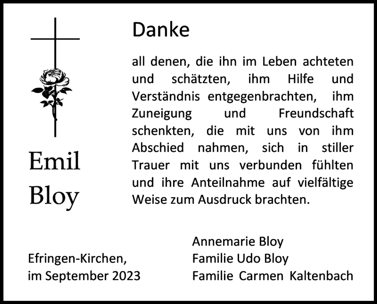 <p>Danke</p><p>Emil<br />Bloy</p><p>all denen, die ihn im Leben achteten<br />und schätzten, ihm Hilfe und<br />Verständnis entgegenbrachten, ihm<br />Zuneigung<br />und<br />Freundschaft<br />schenkten, die mit uns von ihm<br />Abschied nahmen, sich in stiller<br />Trauer mit uns verbunden fühlten<br />und ihre Anteilnahme auf vielfältige<br />Weise zum Ausdruck brachten.</p><p>Efringen-Kirchen,<br />im September 2023</p><p>Annemarie Bloy<br />Familie Udo Bloy<br />Familie Carmen Kaltenbach</p>