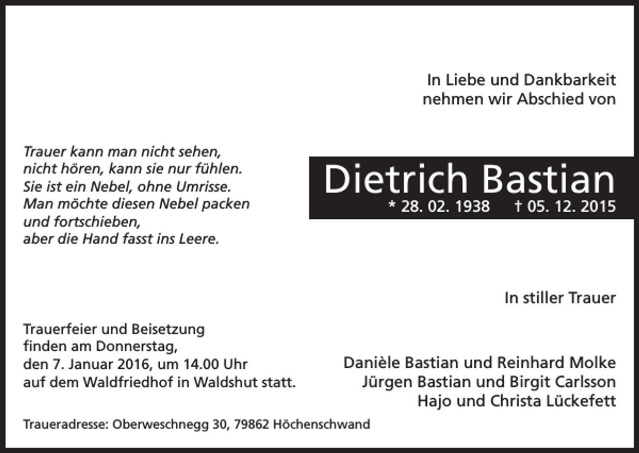 <p>In Liebe und Dankbarkeit<br />nehmen wir Abschied von<br />Trauer kann man nicht sehen,<br />nicht hören, kann sie nur fühlen.<br />Sie ist ein Nebel, ohne Umrisse.<br />Man möchte diesen Nebel packen<br />und fortschieben,<br />aber die Hand fasst ins Leere.</p><p>Dietrich Bastian<br />* 28. 02. 1938 † 05. 12. 2015</p><p>In stiller Trauer<br />Trauerfeier und Beisetzung<br />finden am Donnerstag,<br />den 7. Januar 2016, um 14.00 Uhr<br />auf dem Waldfriedhof in Waldshut statt.</p><p>Danièle Bastian und Reinhard Molke<br />Jürgen Bastian und Birgit Carlsson<br />Hajo und Christa Lückefett</p><p>Traueradresse: Oberweschnegg 30, 79862 Höchenschwand</p>
