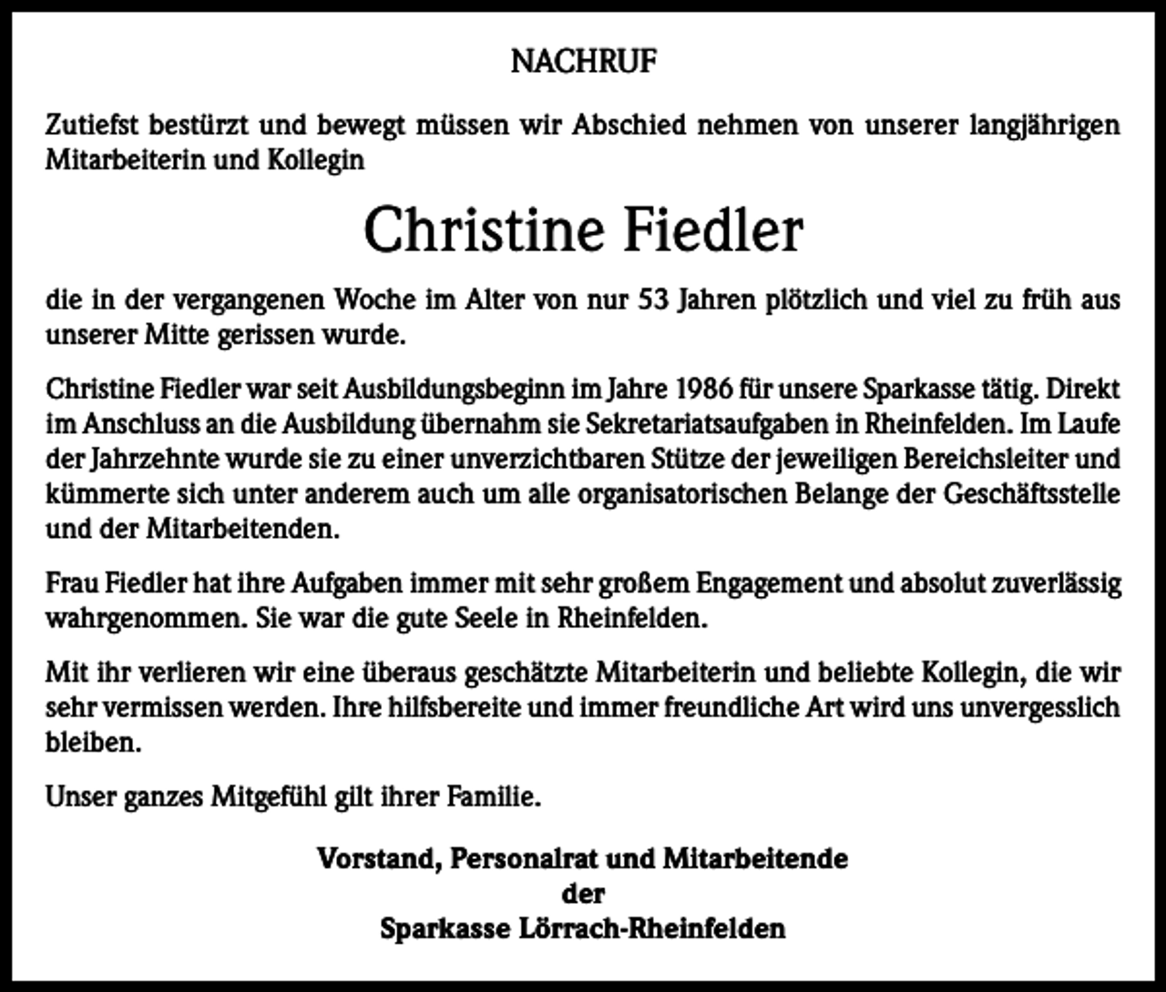<p>NACHRUF<br />Zutiefst bestürzt und bewegt müssen wir Abschied nehmen von unserer langjährigen<br />­Mitarbeiterin und Kollegin</p><p>Christine Fiedler<br />die in der vergangenen Woche im Alter von nur 53 Jahren plötzlich und viel zu früh aus<br />unserer Mitte gerissen wurde.<br />Christine Fiedler war seit Ausbildungsbeginn im Jahre 1986 für unsere Sparkasse tätig. Direkt<br />im Anschluss an die Ausbildung übernahm sie Sekretariatsaufgaben in Rheinfelden. Im Laufe<br />der Jahrzehnte wurde sie zu einer unverzichtbaren Stütze der jeweiligen Bereichsleiter und<br />kümmerte sich unter anderem auch um alle organisatorischen Belange der Geschäftsstelle<br />und der Mitarbeitenden.<br />Frau Fiedler hat ihre Aufgaben immer mit sehr großem Engagement und absolut zuverlässig<br />wahrgenommen. Sie war die gute Seele in Rheinfelden.<br />Mit ihr verlieren wir eine überaus geschätzte Mitarbeiterin und beliebte Kollegin, die wir<br />sehr vermissen werden. Ihre hilfsbereite und immer freundliche Art wird uns ­unvergesslich<br />bleiben.<br />Unser ganzes Mitgefühl gilt ihrer Familie.<br />Vorstand, Personalrat und Mitarbeitende<br />der<br />Sparkasse Lörrach-Rheinfelden</p>