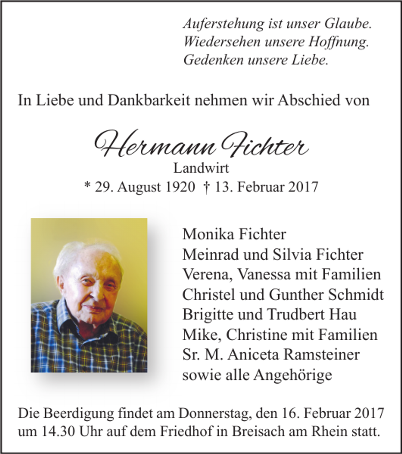 <p>Auferstehung ist unser Glaube.<br />Wiedersehen unsere Hoffnung.<br />Gedenken unsere Liebe.</p><p>In Liebe und Dankbarkeit nehmen wir Abschied von</p><p>Hermann Fichter</p><p>Landwirt<br />* 29. August 1920 † 13. Februar 2017</p><p>Monika Fichter<br />Meinrad und Silvia Fichter<br />Verena, Vanessa mit Familien<br />Christel und Gunther Schmidt<br />Brigitte und Trudbert Hau<br />Mike, Christine mit Familien<br />Sr. M. Aniceta Ramsteiner<br />sowie alle Angehörige<br />Die Beerdigung findet am Donnerstag, den 16. Februar 2017<br />um 14.30 Uhr auf dem Friedhof in Breisach am Rhein statt.</p>