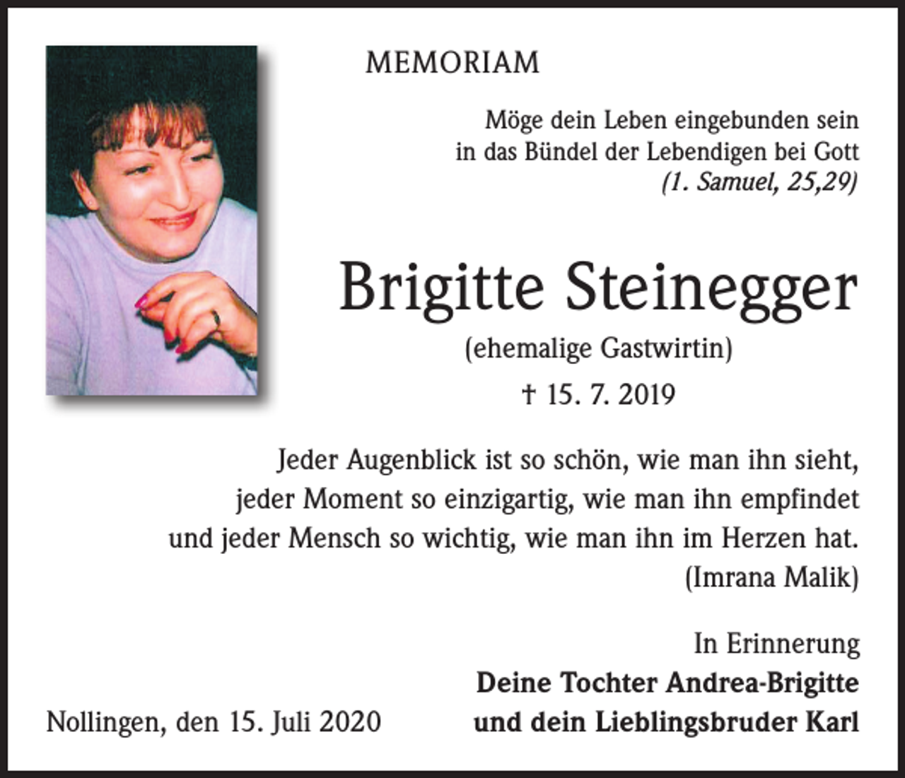 <p>MEMORIAM<br />Möge dein Leben eingebunden sein<br />in das Bündel der Lebendigen bei Gott</p><p>(1. Samuel, 25,29)</p><p>Brigitte Steinegger<br />(ehemalige Gastwirtin)<br />† 15. 7. 2019</p><p>Jeder Augenblick ist so schön, wie man ihn sieht,<br />jeder Moment so einzigartig, wie man ihn empfindet<br />und jeder Mensch so wichtig, wie man ihn im Herzen hat.<br />(Imrana Malik)</p><p>Nollingen, den 15. Juli 2020</p><p>In Erinnerung<br />Deine Tochter Andrea-Brigitte<br />und dein Lieblingsbruder Karl</p>