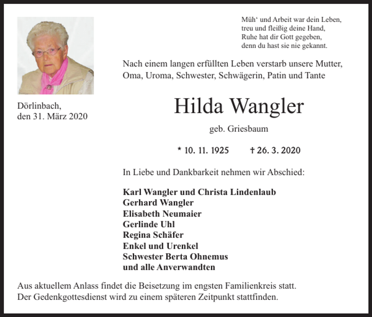 <p>Müh‘ und Arbeit war dein Leben,<br />treu und fleißig deine Hand,<br />Ruhe hat dir Gott gegeben,<br />denn du hast sie nie gekannt.</p><p>Nach einem langen erfüllten Leben verstarb unsere Mutter,<br />Oma, Uroma, Schwester, Schwägerin, Patin und Tante<br />Dörlinbach,<br />den 31. März 2020</p><p>Hilda Wangler<br />geb. Griesbaum<br />* 10. 11. 1925</p><p>† 26. 3. 2020</p><p>In Liebe und Dankbarkeit nehmen wir Abschied:<br />Karl Wangler und Christa Lindenlaub<br />Gerhard Wangler<br />Elisabeth Neumaier<br />Gerlinde Uhl<br />Regina Schäfer<br />Enkel und Urenkel<br />Schwester Berta Ohnemus<br />und alle Anverwandten<br />Aus aktuellem Anlass findet die Beisetzung im engsten Familienkreis statt.<br />Der Gedenkgottesdienst wird zu einem späteren Zeitpunkt stattfinden.</p>