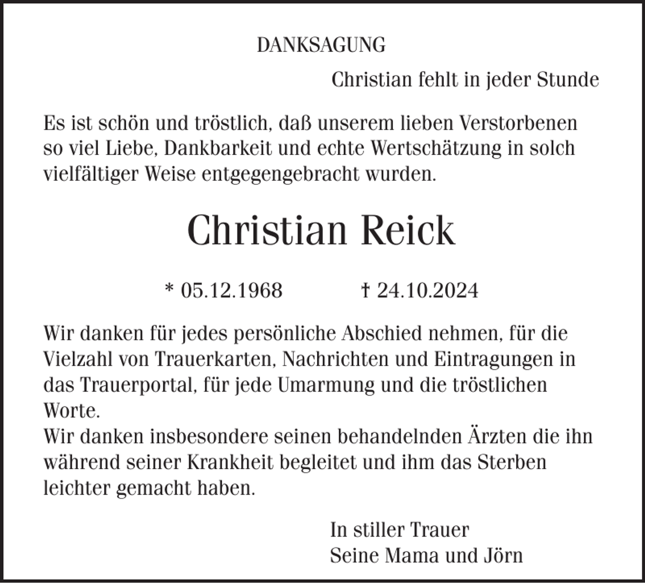 <p>DANKSAGUNG<br />Christian fehlt in jeder Stunde<br />Es ist schön und tröstlich, daß unserem lieben Verstorbenen<br />so viel Liebe, Dankbarkeit und echte Wertschätzung in solch<br />vielfältiger Weise entgegengebracht wurden.</p><p>Christian Reick<br />* 05.12.1968</p><p>† 24.10.2024</p><p>Wir danken für jedes persönliche Abschied nehmen, für die<br />Vielzahl von Trauerkarten, Nachrichten und Eintragungen in<br />das Trauerportal, für jede Umarmung und die tröstlichen<br />Worte.<br />Wir danken insbesondere seinen behandelnden Ärzten die ihn<br />während seiner Krankheit begleitet und ihm das Sterben<br />leichter gemacht haben.<br />In stiller Trauer<br />Seine Mama und Jörn</p>