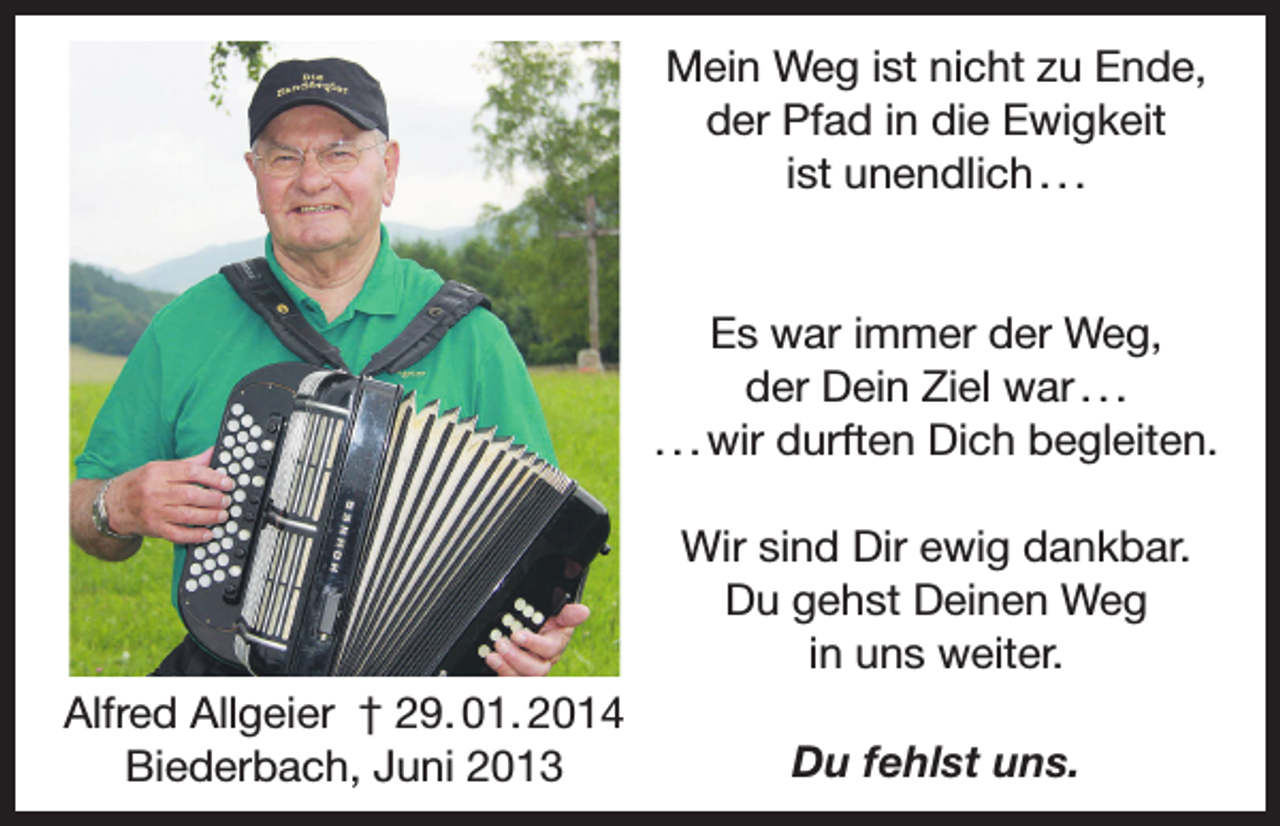 <p>Mein Weg ist nicht zu Ende,<br />der Pfad in die Ewigkeit<br />ist unendlich . . .</p><p>Es war immer der Weg,<br />der Dein Ziel war . . .<br />. . . wir durften Dich begleiten.<br />Wir sind Dir ewig dankbar.<br />Du gehst Deinen Weg<br />in uns weiter.<br />Alfred Allgeier † 29. 01. 2014<br />Biederbach, Juni 2013</p><p>Du fehlst uns.</p>