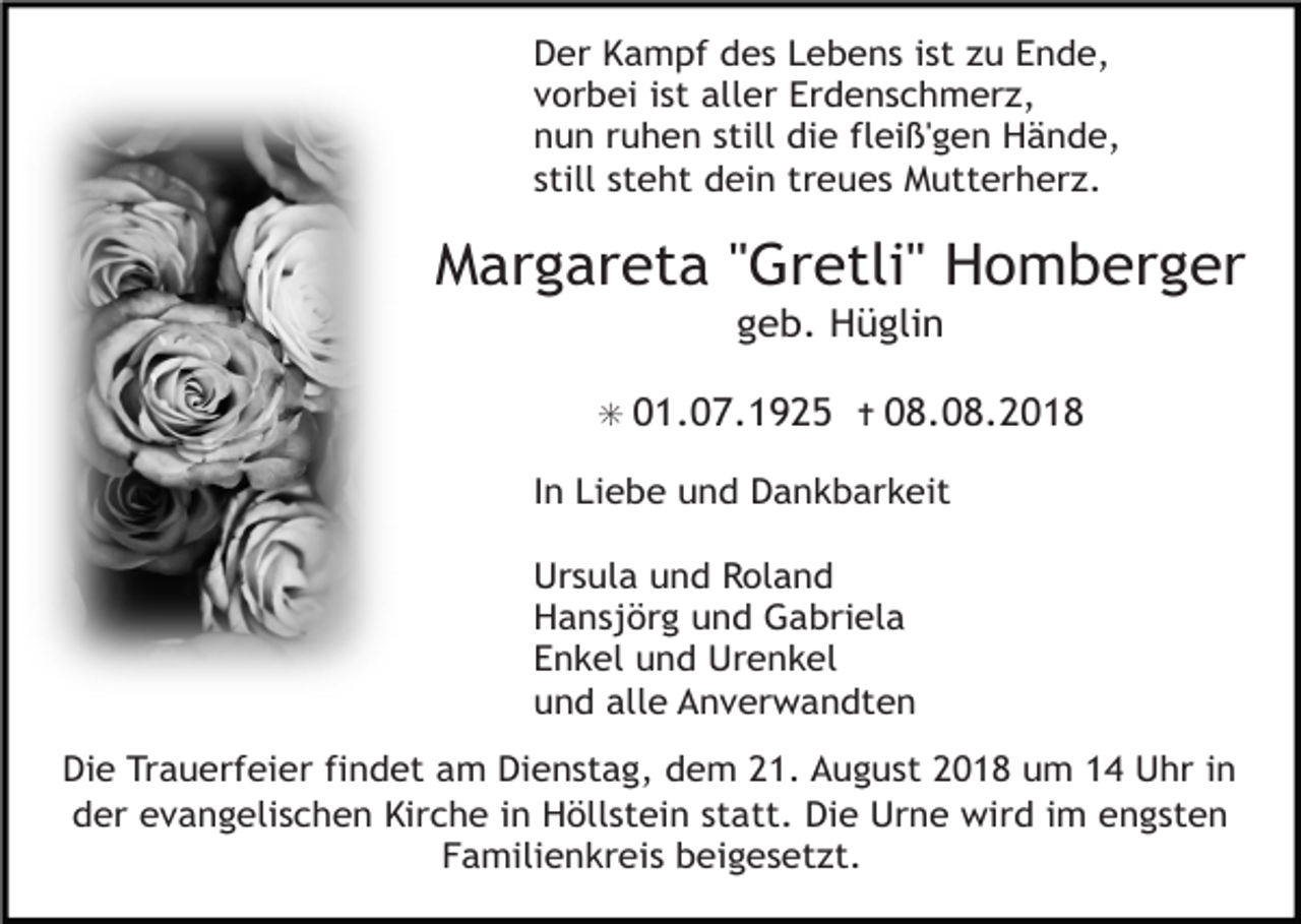 <p>Der Kampf des Lebens ist zu Ende,<br />vorbei ist aller Erdenschmerz,<br />nun ruhen still die fleiß'gen Hände,<br />still steht dein treues Mutterherz.</p><p>Margareta "Gretli" Homberger<br />geb. Hüglin<br />✳ 01.07.1925 ✝ 08.08.2018</p><p>In Liebe und Dankbarkeit<br />Ursula und Roland<br />Hansjörg und Gabriela<br />Enkel und Urenkel<br />und alle Anverwandten<br />Die Trauerfeier findet am Dienstag, dem 21. August 2018 um 14 Uhr in<br />der evangelischen Kirche in Höllstein statt. Die Urne wird im engsten<br />Familienkreis beigesetzt.</p>