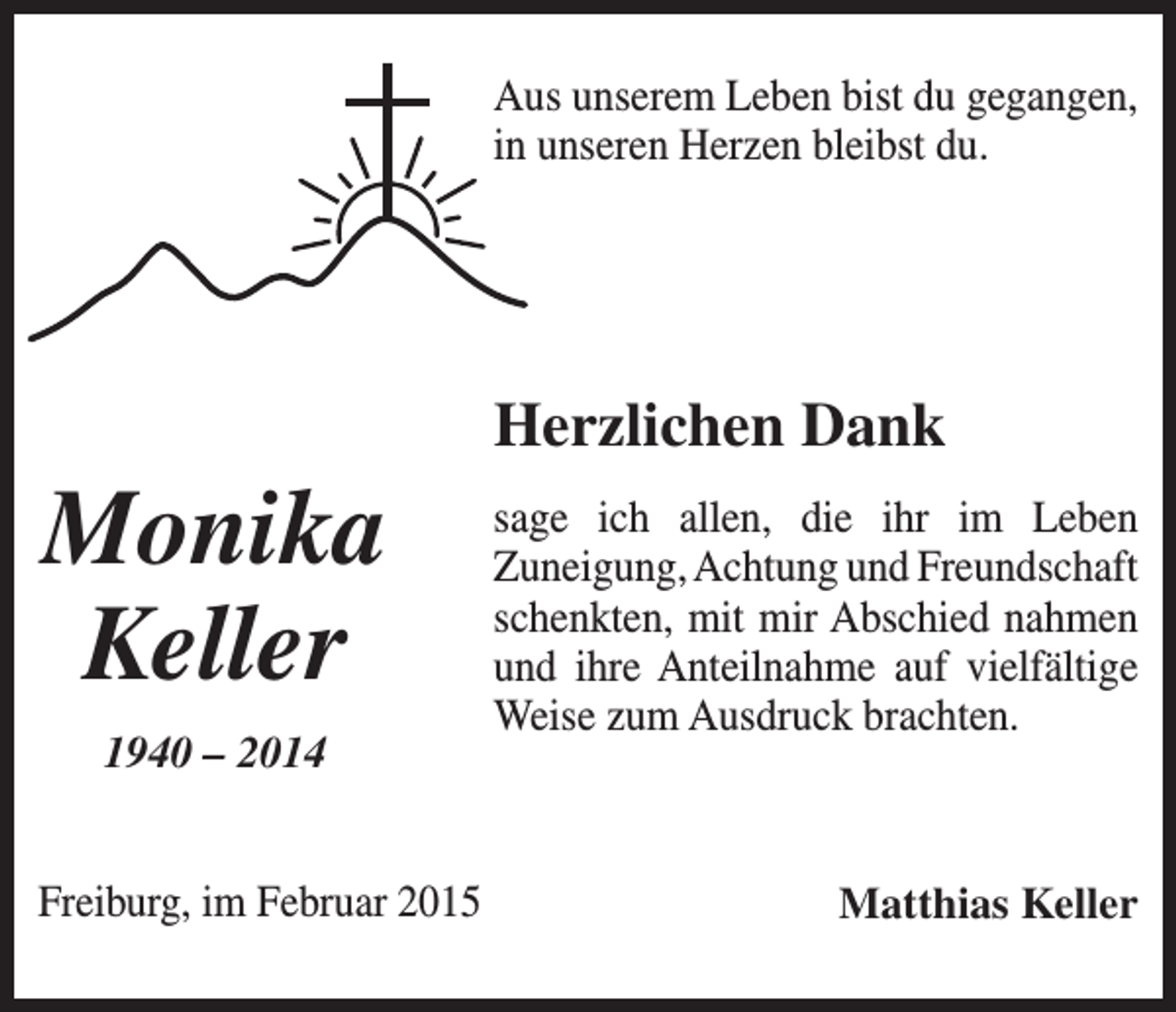 <p>Aus unserem Leben bist du gegangen,<br />in unseren Herzen bleibst du.</p><p>Herzlichen Dank</p><p>Monika<br />Keller<br />1940 – 2014</p><p>sage ich allen, die ihr im Leben<br />­Zuneigung, Achtung und Freundschaft<br />schenkten, mit mir Abschied nahmen<br />und ihre Anteilnahme auf vielfältige<br />Weise zum Ausdruck brachten.</p><p>Freiburg, im Februar 2015</p><p>Matthias Keller</p>