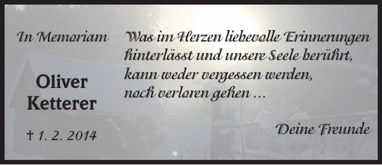 <p>In Memoriam</p><p>Oliver<br />Ketterer<br />† 1. 2. 2014</p><p>Was im Herzen liebevolle Erinnerungen<br />hinterlässt und unsere Seele berührt,<br />kann weder vergessen werden,<br />noch verloren gehen ...<br />Deine Freunde</p>